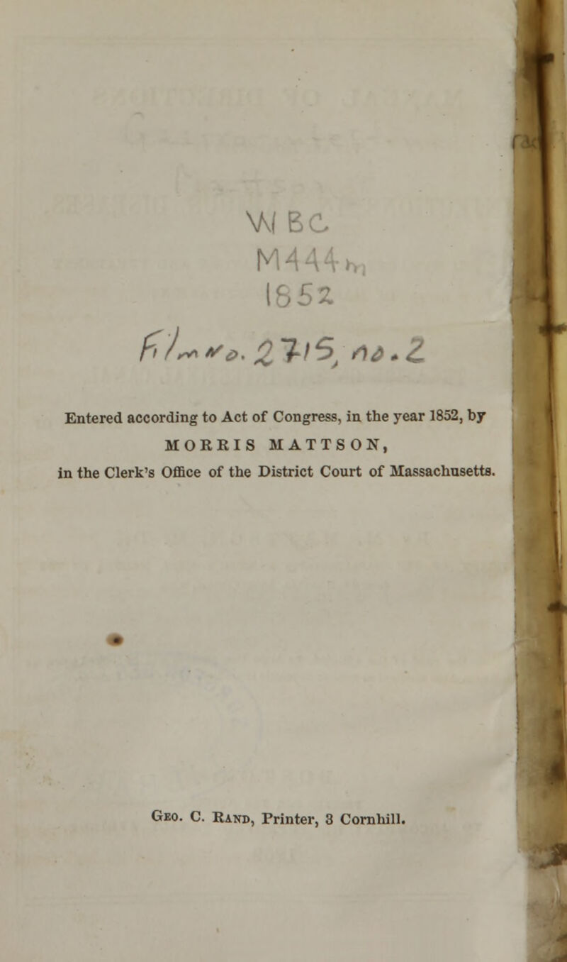 i f>/*>*'£>.2JI5; a&.Z Entered according to Act of Congress, in the year 1852, by MORRIS MATTSON, in the Clerk's Office of the District Court of Massachusetts. Geo. C. Rand, Printer, 3 Cornhill.