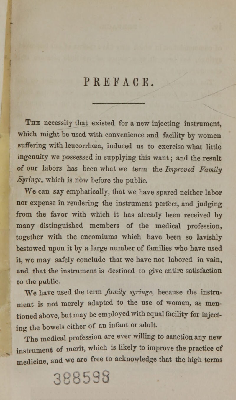 PREFACE. The necessity that existed for a new injecting instrument, which might he used with convenience and facility hy women suffering with leucorrhcea, induced us to exercise what little ingenuity we possessed in supplying this want; and the result of our labors has been what we term the Improved Family Syringe, which is now before the public. We can say emphatically, that we have spared neither labor nor expense in rendering the instrument perfect, and judging from the favor with which it has already been received by many distinguished members of the medical profession, together with the encomiums which have been so lavishly bestowed upon it by a large number of families who have used it, we may safely conclude that we have not labored in vain, and that the instrument is destined to give entire satisfaction to the public. We have used the term family syringe, because the instru- ment is not merely adapted to the use of women, as men- tioned above, but may be employed with equal facility for inject- ing the bowels either of an infant or adult. The medical profession are ever willing to sanction any new instrument of merit, which is likely to improve the practice of medicine, and we are free to acknowledge that the high terms vj 'j o ^ w w