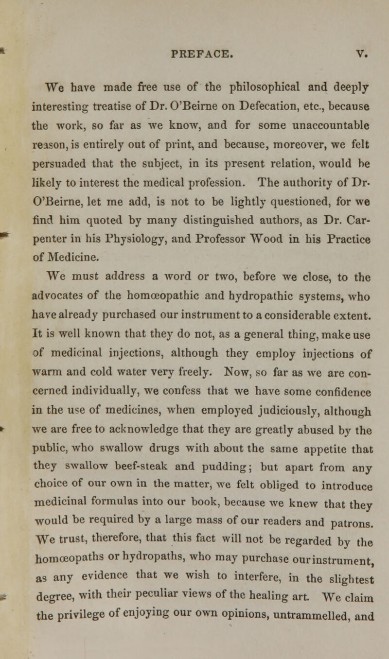 We have made free use of the philosophical and deeply- interesting treatise of Dr. O'Beirne on Defecation, etc., because the work, so far as we know, and for some unaccountable reason, is entirely out of print, and because, moreover, we felt persuaded that the subject, in its present relation, would be likely to interest the medical profession. The authority of Dr- O'Beirne, let me add, is not to be lightly questioned, for we find him quoted by many distinguished authors, as Dr. Car- penter in his Physiology, and Professor Wood in his Practice of Medicine. We must address a word or two, before we close, to the advocates of the homoeopathic and hydropathic systems, who have already purchased our instrument to a considerable extent. It is well known that they do not, as a general thing, make use of medicinal injections, although they employ injections of warm and cold water very freely. Now, so far as we are con- cerned individually, we confess that we have some confidence in the use of medicines, when employed judiciously, although we are free to acknowledge that they are greatly abused by the public, who swallow drugs with about the same appetite that they swallow beef-steak and pudding; but apart from any choice of our own in the matter, we felt obliged to introduce medicinal formulas into our book, because we knew that they would be required by a large mass of our readers and patrons. We trust, therefore, that this fact will not be regarded by the homoeopaths orhydropaths, who may purchase our instrument, as any evidence that we wish to interfere, in the slightest degree, with their peculiar views of the healing art We claim the privilege of enjoying our own opinions, untrammelled, and