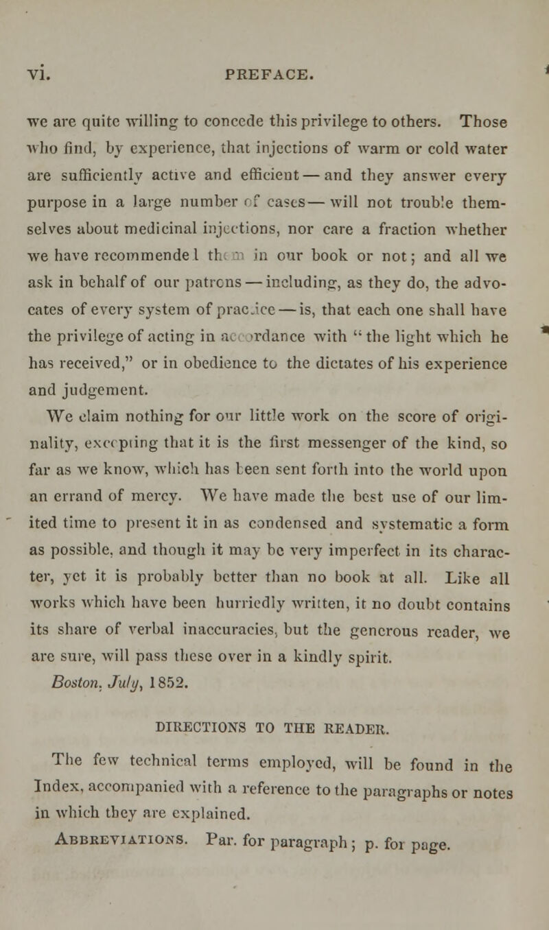 we are quite willing to concede this privilege to others. Those who find, by experience, that injections of warm or cold water are sufficiently active and efficient — and they answer every purpose in a large number of cases—will not trouble them- selves about medicinal injections, nor care a fraction whether we have recommende I th< in our book or not; and all we ask in behalf of our patrons — including, as they do, the advo- cates of every system of practice — is, that each one shall have the privilege of acting in a ir dance with the light which he has received, or in obedience to the dictates of his experience and judgement. We claim nothing for our little work on the score of origi- nality, excepting that it is the first messenger of the kind, so far as we know, which has teen sent forth into the world upon an errand of mercy. We have made the best use of our lim- ited time to present it in as condensed and systematic a form as possible, and though it may be very imperfect in its charac- ter, yet it is probably better than no book at all. Like all works which have been hurriedly written, it no doubt contains its share of verbal inaccuracies, but the generous reader we are sure, will pass these over in a kindly spirit. Boston, July, 1852. DIRECTIONS TO THE READER. The few technical terms employed, will be found in the Index, accompanied with a reference to the paragraphs or notes in which tbey are explained. Abbreviations. Par. for paragraph ; p. for page.