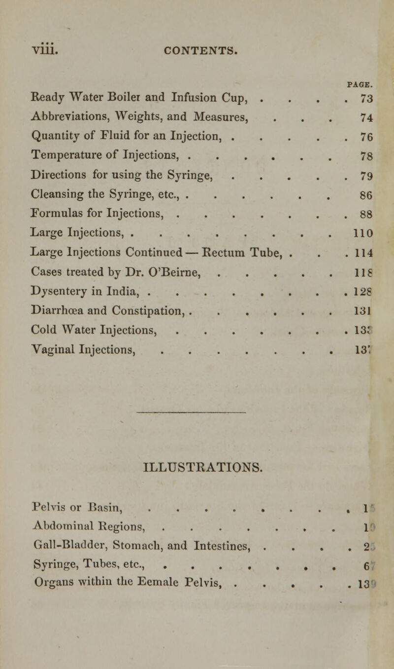 Vlll. CONTENTS. PAGE. Ready Water Boiler and Infusion Cup, . . . .73 Abbreviations, Weights, and Measures, ... 74 Quantity of Fluid for an Injection, 76 Temperature of Injections, 78 Directions for using the Syringe, 79 Cleansing the Syringe, etc., 86 Formulas for Injections, 88 Large Injections, 110 Large Injections Continued — Rectum Tube, . . . 114 Cases treated by Dr. O'Beirne, 118 Dysentery in India, 12S Diarrhoea and Constipation, 131 Cold Water Injections, 13; Vaginal Injections, 13' ILLUSTRATIONS. Pelvis or Basin, ,1 Abdominal Regions, 1 Gall-Bladder, Stomach, and Intestines, . ... 2 Syringe, Tubes, etc., 6 Organs within the Eemale Pelvis, 13'