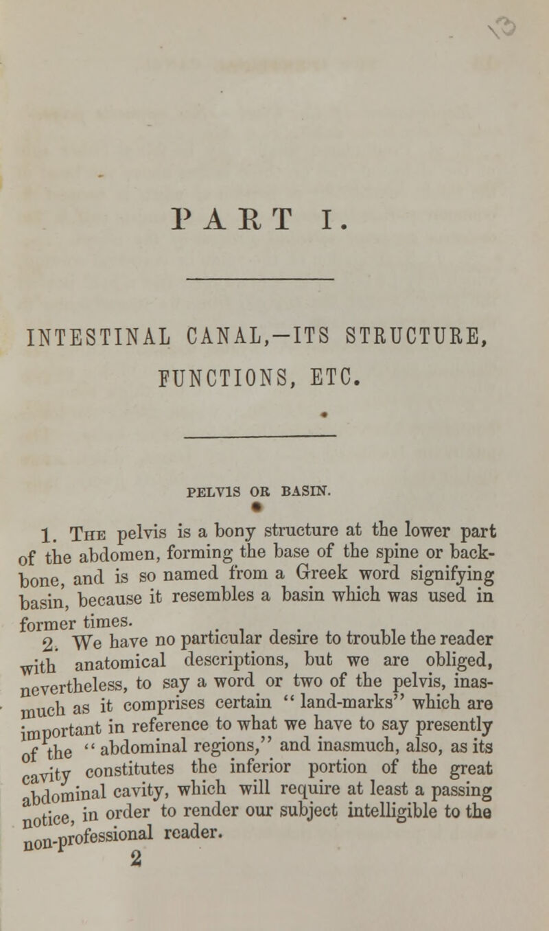 <s> PART I. INTESTINAL CANAL,-ITS STRUCTURE, FUNCTIONS, ETC. PELVIS OR BASIN. 1. The pelvis is a bony structure at the lower part of the abdomen, forming the base of the spine or back- bone and is so named from a Greek word signifying basin because it resembles a basin which was used, in 2. We have no particular desire to trouble the reader with anatomical descriptions, but we are obliged, nevertheless, to say a word or two of the pelvis, inas- much as it comprises certain land-marks which are 'mnortant in reference to what we have to say presently Xf the abdominal regions, and inasmuch, also, as its avity constitutes the inferior portion of the great bdominal cavity, which will require at least a passing aotice, in order to render our subject intelligible to the non-professional reader. A