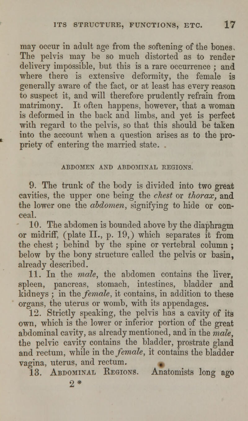 may occur in adult age from the softening of the bones, The pelvis may be so much distorted as to render delivery impossible, but this is a rare occurrence ; and where there is extensive deformity, the female is generally aware of the fact, or at least has every reason to suspect it, and will therefore prudently refrain from matrimony. It often happens, however, that a woman is deformed in the back and limbs, and yet is perfect with regard to the pelvis, so that this should be taken into the account when a question arises as to the pro- priety of entering the married state. . ABDOMEN AND ABDOMINAL REGIONS. 9. The trunk of the body is divided into two great cavities, the upper one being the chest or thorax, and the lower one the abdomen, signifying to hide or con- ceal. 10. The abdomen is bounded above by the diaphragm or midriff, (plate II., p. 19,) which separates it from the chest; behind by the spine or vertebral column ; below by the bony structure called the pelvis or basin, already described. 11. In the male, the abdomen contains the liver, spleen, pancreas, stomach, intestines, bladder and kidneys ; in the female, it contains, in addition to these organs, the uterus or womb, with its appendages. 12. Strictly speaking, the pelvis has a cavity of its own, which is the lower or inferior portion of the great abdominal cavity, as already mentioned, and in the male, the pelvic cavity contains the bladder, prostrate gland and rectum, while in the female, it contains the bladder vagina, uterus, and rectum. ^ 13. Abdominal Regions. Anatomists long ago 2*