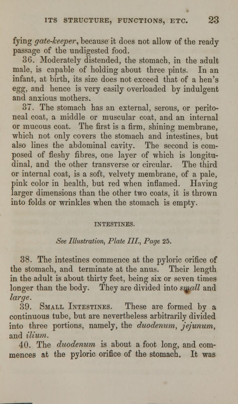 fying gate-keeper, because it does not allow of the ready passage of the undigested food. 36. Moderately distended, the stomach, in the adult male, is capable of holding about three pints. In an infant, at birth, its size does not exceed that of a hen's egg, and hence is very easily overloaded by indulgent and anxious mothers. 37. The stomach has an external, serous, or perito- neal coat, a middle or muscular coat, and an internal or mucous coat. The first is a firm, shining membrane, which not only covers the stomach and intestines, but also lines the abdominal cavity. The second is com- posed of fleshy fibres, one layer of which is longitu- dinal, and the other transverse or circular. The third or internal coat, is a soft, velvety membrane, of a pale, pink color in health, but red when inflamed. Having larger dimensions than the other two coats, it is thrown into folds or wrinkles when the stomach is empty. INTESTINES. See Illustration, Plate III., Page 25. 38. The intestines commence at the pyloric orifice of the stomach, and terminate at the anus. Their length in the adult is about thirty feet, being six or seven times longer than the body. They are divided into si^all and large. 39. Small Intestines. These are formed by a continuous tube, but are nevertheless arbitrarily divided into three portions, namely, the duodenum, jejunum, and ilium. 40. The duodenum is about a foot long, and com- mences at the pyloric orifice of the stomach. It was