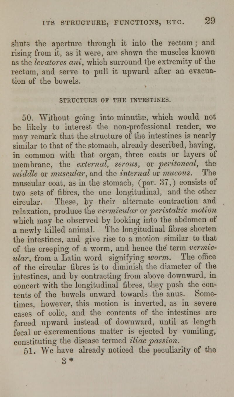 shuts the aperture through it into the rectum; and rising from it, as it -were, are shown the muscles known as the levatores ani, which surround the extremity of the rectum, and serve to pull it upward after an evacua- tion of the bowels. STRUCTURE OF THE INTESTINES. 50. Without going into minutiae, which would not be likely to interest the non-professional reader, we may remark that the structure of the intestines is nearly similar to that of the stomach, already described, having, in common with that organ, three coats or layers of membrane, the external, serous, or peritoneal, the middle or muscular, and the internal or mucous. The muscular coat, as in the stomach, (par. 37,) consists of two sets of fibres, the one longitudinal, and the other circular. These, by their alternate contraction and relaxation, produce the vermicular or peristaltic motion which may be observed by looking into the abdomen of a newly killed animal. The longitudinal fibres shorten the intestines, and give rise to a motion similar to that of the creeping of a worm, and hence the term vermic- ular, from a Latin word signifying worm. The office of the circular fibres is to diminish the diameter of the intestines, and by contracting from above downward, in concert with the longitudinal fibres, they push the con- tents of the bowels onward towards the anus. Some- times, however, this motion is inverted, as in severe cases of colic, and the contents of the intestines are forced upward instead of downward, until at length fecal or excrementious matter is ejected by vomiting, constituting the disease termed iliac passion. 51. We have already noticed the peculiarity of the 3*