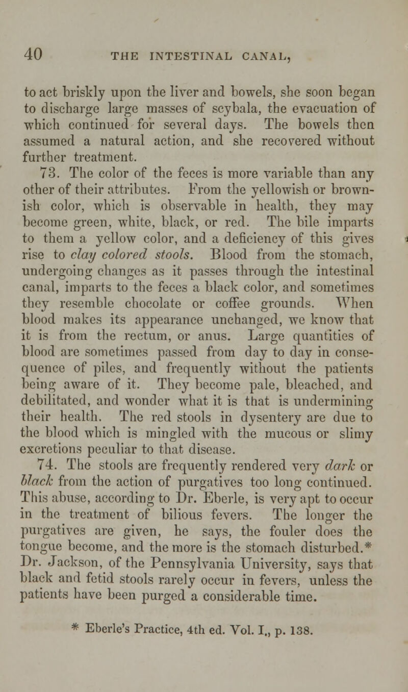 to act briskly upon the liver and bowels, she soon began to discharge large masses of scybala, the evacuation of which continued for several days. The bowels then assumed a natural action, and she recovered without further treatment. 73. The color of the feces is more variable than any other of their attributes. From the yellowish or brown- ish color, which is observable in health, they may become green, white, black, or red. The bile imparts to them a yellow color, and a deficiency of this gives rise to clay colored stools. Blood from the stomach, undergoing changes as it passes through the intestinal canal, imparts to the feces a black color, and sometimes they resemble chocolate or coffee grounds. When blood makes its appearance unchanged, we know that it is from the rectum, or anus. Large quantities of blood are sometimes passed from day to day in conse- quence of piles, and frequently without the patients being aware of it. They become pale, bleached, and debilitated, and wonder what it is that is undermining their health. The red stools in dysentery are due to the blood which is mingled with the mucous or slimy excretions peculiar to that disease. 74. The stools are frequently rendered very dark or black from the action of purgatives too long continued. This abuse, according to Dr. Eberle, is very apt to occur in the treatment of bilious fevers. The longer the purgatives are given, he says, the fouler does the tongue become, and the more is the stomach disturbed.* Dr. Jackson, of the Pennsylvania University, says that black and fetid stools rarely occur in fevers, unless the patients have been purged a considerable time. * Eberle's Practice, 4th ed. Vol. I., p. 138.