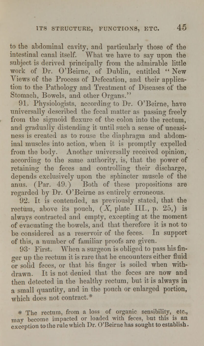 to the abdominal cavity, and particularly those of the intestinal canal itself. What we have to say upon the subject is derived principally from the admirable little work of Dr. O'Beirne, of Dublin, entitled  New Views of the Process of Defecation, and their applica- tion to the Pathology and Treatment of Diseases of the Stomach, Bowels, and other Organs. 91. Physiologists, according to Dr. O'Beirne, have universally described the fecal matter as passing freely from the sigmoid flexure of the colon into the rectum, and gradually distending it until such a sense of uneasi- ness is created as to rouse the diaphragm and abdom- inal muscles into action, when it is promptly expelled from the body. Another universally received opinion, according to the same authority, is, that the power of retaining the feces and controlling their discharge, depends exclusively upon the sphincter muscle of the anus. (Par. 49.) Both of these propositions are regarded by Dr. O'Beirne as entirely erroneous. 92. It is contended, as previously stated, that the rectum, above its pouch, {X, plate III., p. 25,) is always contracted and empty, excepting at the moment of evacuating the bowels, and that therefore it is not to be considered as a reservoir of the feces. In support of this, a number of familiar proofs are given. 93- First. When a surgeon is obliged to pass his fin- ger up the rectum it is rare that he encounters either fluid or solid feces, or that his finger is soiled when with- drawn. It is not denied that the feces are now and then detected in the healthy rectum, but it is always in a small quantity, and in the pouch or enlarged portion, which does not contract.* * The rectum, from a loss of organic sensibility, etc., may become impacted or loaded with feces, but this is an exception to the rule which Dr. O'Beirne has sought to establish.