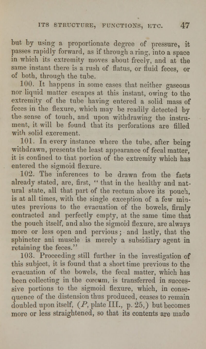 but by using a proportionate degree of pressure, it passes rapidly forward, as if through a ring, into a space in which its extremity moves about freely, and at the same instant there is a rush of flatus, or fluid feces, or of both, through the tube. 100. It happens in some cases that neither gaseous nor liquid matter escapes at this instant, owing to the extremity of the tube having entered a solid mass of feces in the flexure, which may be readily detected by the sense of touch, and upon withdrawing the instru- ment, it will be found that its perforations are filled with solid excrement. 101. In every instance where the tube, after bein* withdrawn, presents the least appearance of fecal matter, it is confined to that portion of the extremity which has entered the sigmoid flexure. 102. The inferences to be drawn from the facts already stated, are, first,  that in the healthy and nat- ural state, all that part of the rectum above its pouch, is at all times, with the single exception of a few min- utes previous to the evacuation of the bowels, firmly contracted and perfectly empty, at the same time that the pouch itself, and also the sigmoid flexure, are always more or less open and pervious; and lastly, that the sphincter ani muscle is merely a subsidiary agent in retaining the feces. 103. Proceeding still further in the investigation of this subject, it is found that a short time previous to the evacuation of the bowels, the fecal matter, which has been collecting in the coeemm, is transferred in succes- sive portions to the sigmoid flexure, which, in conse- quence of the distension thus produced, ceases to remain doubled upon itself, (P, plate III., p. 25,) but becomes more or less straightened, so that its contents are made