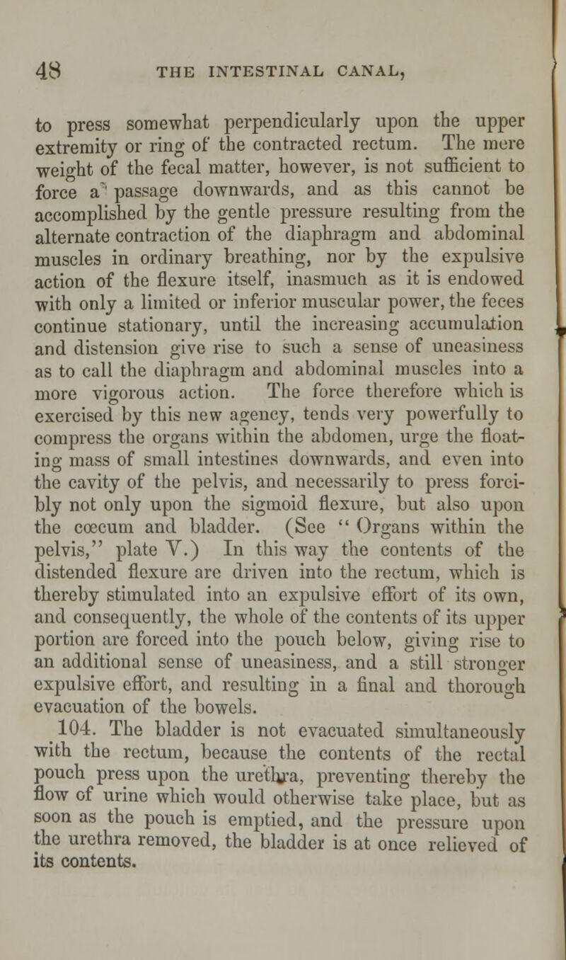 to press somewhat perpendicularly upon the upper extremity or ring of the contracted rectum. The mere weight of the fecal matter, however, is not sufficient to force a*' passage downwards, and as this cannot be accomplished by the gentle pressure resulting from the alternate contraction of the diaphragm and abdominal muscles in ordinary breathing, nor by the expulsive action of the flexure itself, inasmuch as it is endowed with only a limited or inferior muscular power, the feces continue stationary, until the increasing accumulation and distension give rise to such a sense of uneasiness as to call the diaphragm and abdominal muscles into a more vigorous action. The force therefore which is exercised by this new agency, tends very powerfully to compress the organs within the abdomen, urge the float>- ing mass of small intestines downwards, and even into the cavity of the pelvis, and necessarily to press forci- bly not only upon the sigmoid flexure, but also upon the ccecum and bladder. (See  Organs within the pelvis, plate V.) In this way the contents of the distended flexure are driven into the rectum, which is thereby stimulated into an expulsive effort of its own, and consequently, the whole of the contents of its upper portion are forced into the pouch below, giving rise to an additional sense of uneasiness, and a still stronger expulsive effort, and resulting in a final and thorough evacuation of the bowels. 104. The bladder is not evacuated simultaneously with the rectum, because the contents of the rectal pouch press upon the urethra, preventing thereby the flow of urine which would otherwise take place, but as soon as the pouch is emptied, and the pressure upon the urethra removed, the bladder is at once relieved of its contents.