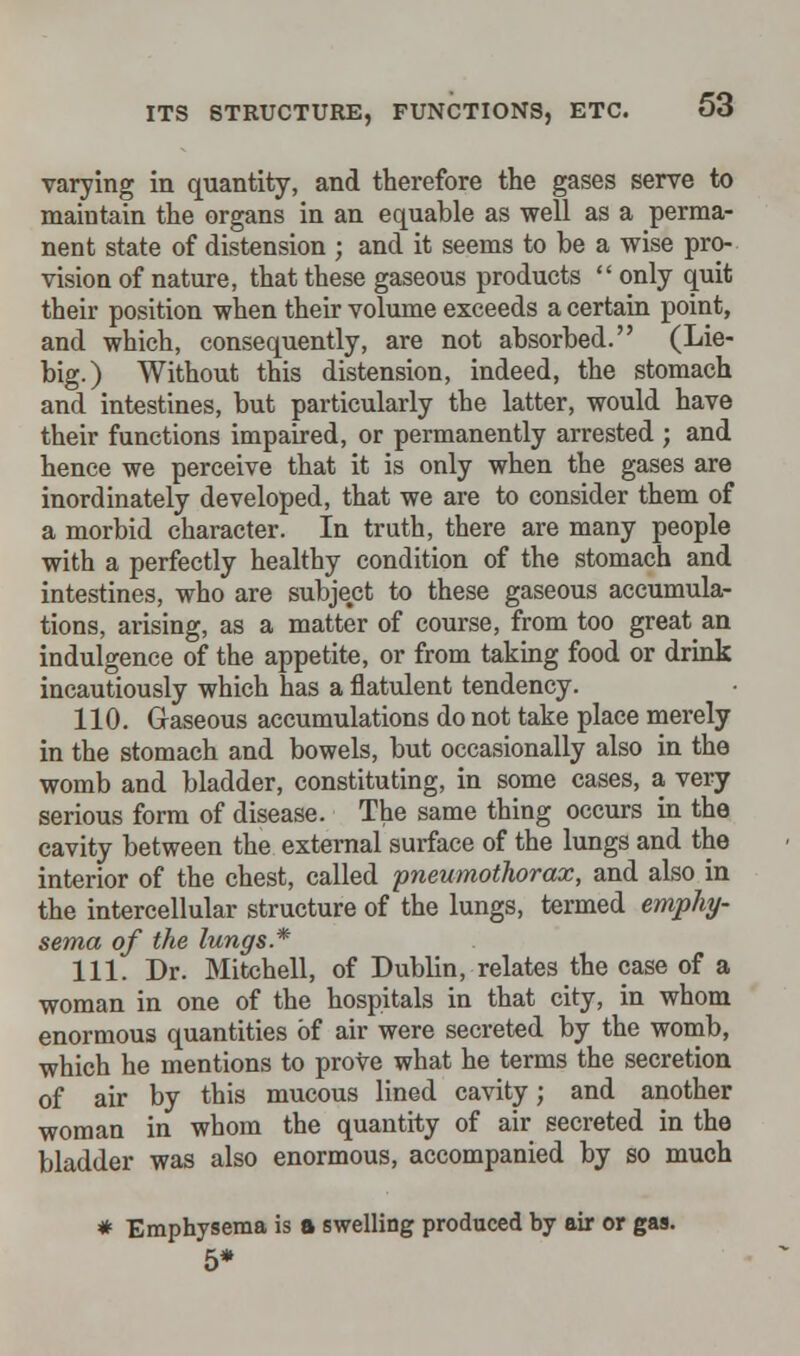 varying in quantity, and therefore the gases serve to maintain the organs in an equable as well as a perma- nent state of distension ; and it seems to be a wise pro- vision of nature, that these gaseous products  only quit their position when their volume exceeds a certain point, and which, consequently, are not absorbed. (Lie- big.) Without this distension, indeed, the stomach and intestines, but particularly the latter, would have their functions impaired, or permanently arrested ; and hence we perceive that it is only when the gases are inordinately developed, that we are to consider them of a morbid character. In truth, there are many people with a perfectly healthy condition of the stomach and intestines, who are subject to these gaseous accumula- tions, arising, as a matter of course, from too great an indulgence of the appetite, or from taking food or drink incautiously which has a flatulent tendency. 110. Gaseous accumulations do not take place merely in the stomach and bowels, but occasionally also in the womb and bladder, constituting, in some cases, a very serious form of disease. The same thing occurs in the cavity between the external surface of the lungs and the interior of the chest, called pneumothorax, and also in the intercellular structure of the lungs, termed emphy- sema of the lungs* 111. Dr. Mitchell, of Dublin, relates the case of a woman in one of the hospitals in that city, in whom enormous quantities of air were secreted by the womb, which he mentions to prove what he terms the secretion of air by this mucous lined cavity; and another woman in whom the quantity of air secreted in the bladder was also enormous, accompanied by so much * Emphysema is a swelling produced by air or gas. 5*