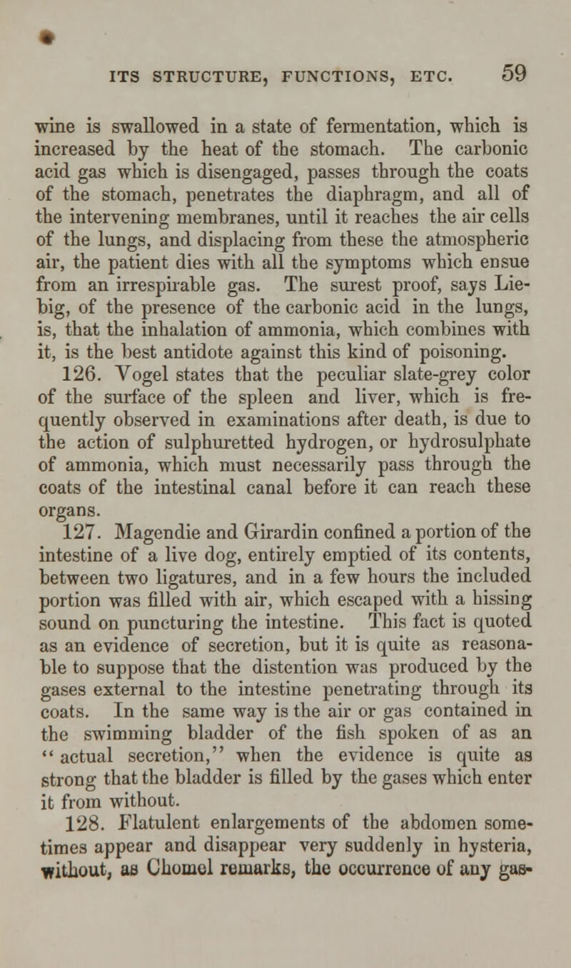 wine is swallowed in a state of fermentation, which is increased by the heat of the stomach. The carbonic acid gas which is disengaged, passes through the coats of the stomach, penetrates the diaphragm, and all of the intervening membranes, until it reaches the air cells of the lungs, and displacing from these the atmospheric air, the patient dies with all the symptoms which ensue from an irrespirable gas. The surest proof, says Lie- big, of the presence of the carbonic acid in the lungs, is, that the inhalation of ammonia, which combines with it, is the best antidote against this kind of poisoning. 126. Vogel states that the peculiar slate-grey color of the surface of the spleen and liver, which is fre- quently observed in examinations after death, is due to the action of sulphuretted hydrogen, or hydrosulphate of ammonia, which must necessarily pass through the coats of the intestinal canal before it can reach these organs. 127. Magendie and Grirardin confined a portion of the intestine of a live dog, entirely emptied of its contents, between two ligatures, and in a few hours the included portion was filled with air, which escaped with a hissing sound on puncturing the intestine. This fact is quoted as an evidence of secretion, but it is quite as reasona- ble to suppose that the distention was produced by the gases external to the intestine penetrating through its coats. In the same way is the air or gas contained in the swimming bladder of the fish spoken of as an  actual secretion, when the evidence is quite as strong that the bladder is filled by the gases which enter it from without. 128. Flatulent enlargements of the abdomen some- times appear and disappear very suddenly in hysteria, without, as Chomel remarks, the occurrence of any gas-