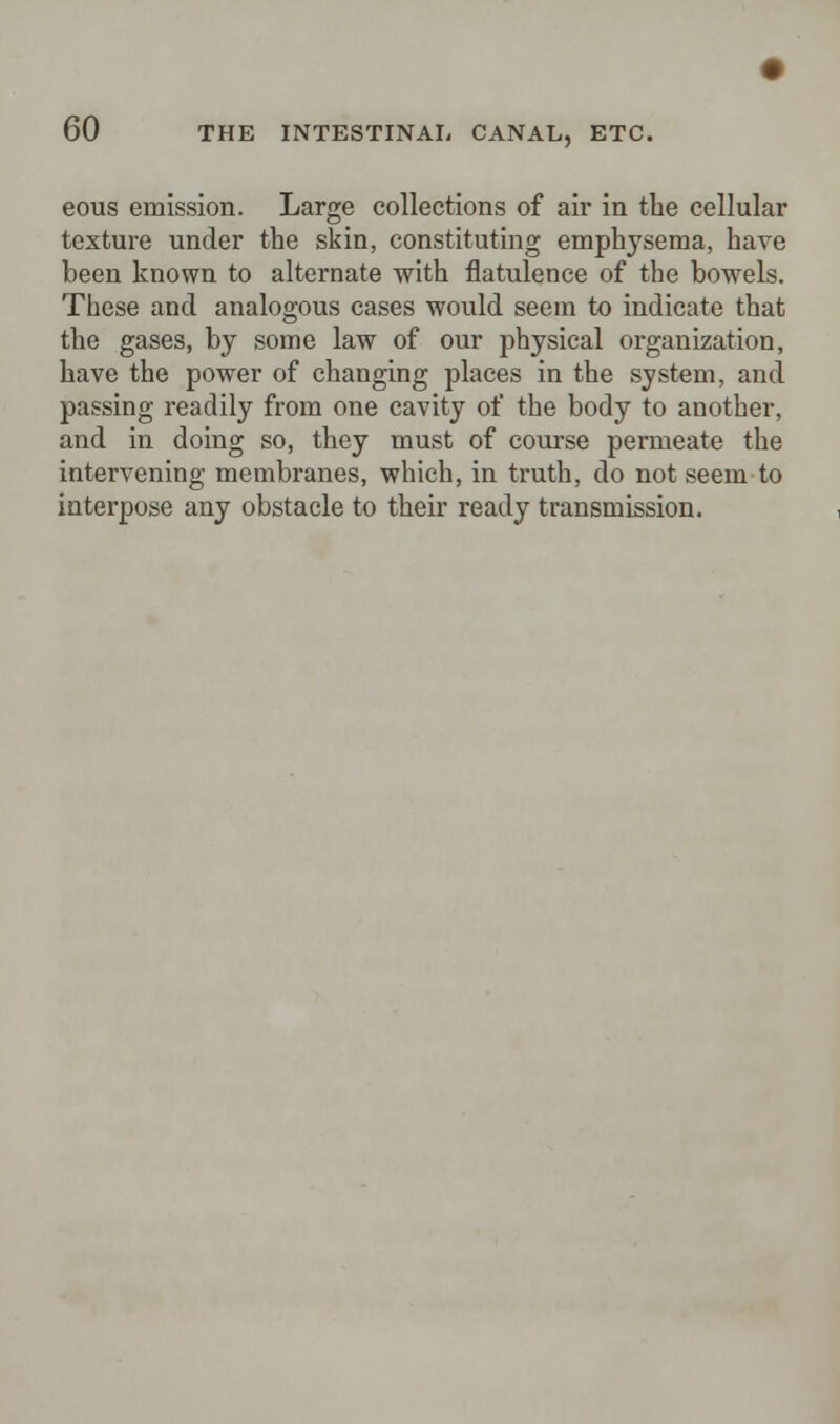 eous emission. Large collections of air in the cellular texture under the skin, constituting emphysema, have been known to alternate with flatulence of the bowels. These and analogous cases would seem to indicate that the gases, by some law of our physical organization, have the power of changing places in the system, and passing readily from one cavity of the body to another, and in doing so, they must of course permeate the intervening membranes, which, in truth, do not seem to interpose any obstacle to their ready transmission.