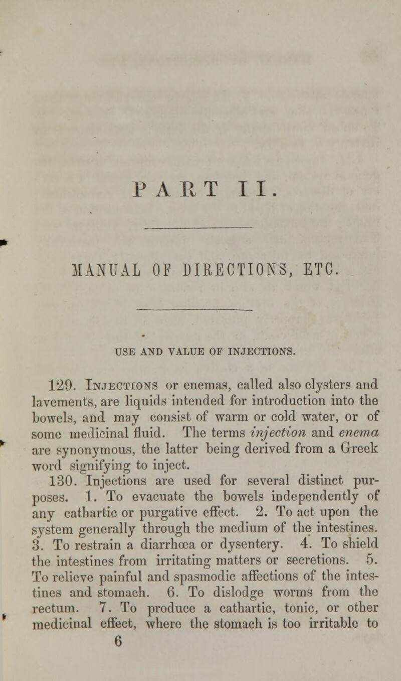 PART II. MANUAL OF DIRECTIONS, ETC. USE AND VALUE OF INJECTIONS. 129. Injections or enemas, called also clysters and lavements, are liquids intended for introduction into the bowels, and may consist of warm or cold water, or of some medicinal fluid. The terms injection and enema are synonymous, the latter being derived from a Greek word signifying to inject. 130. Injections are used for several distinct pur- poses. 1. To evacuate the bowels independently of any cathartic or purgative effect. 2. To act upon the system generally through the medium of the intestines. 3. To restrain a diarrhoea or dysentery. 4. To shield the intestines from irritating matters or secretions. 5. To relieve painful and spasmodic affections of the intes- tines and stomach. 6. To dislodge worms from the rectum. 7. To produce a cathartic, tonic, or other medicinal effect, where the stomach is too irritable to 6