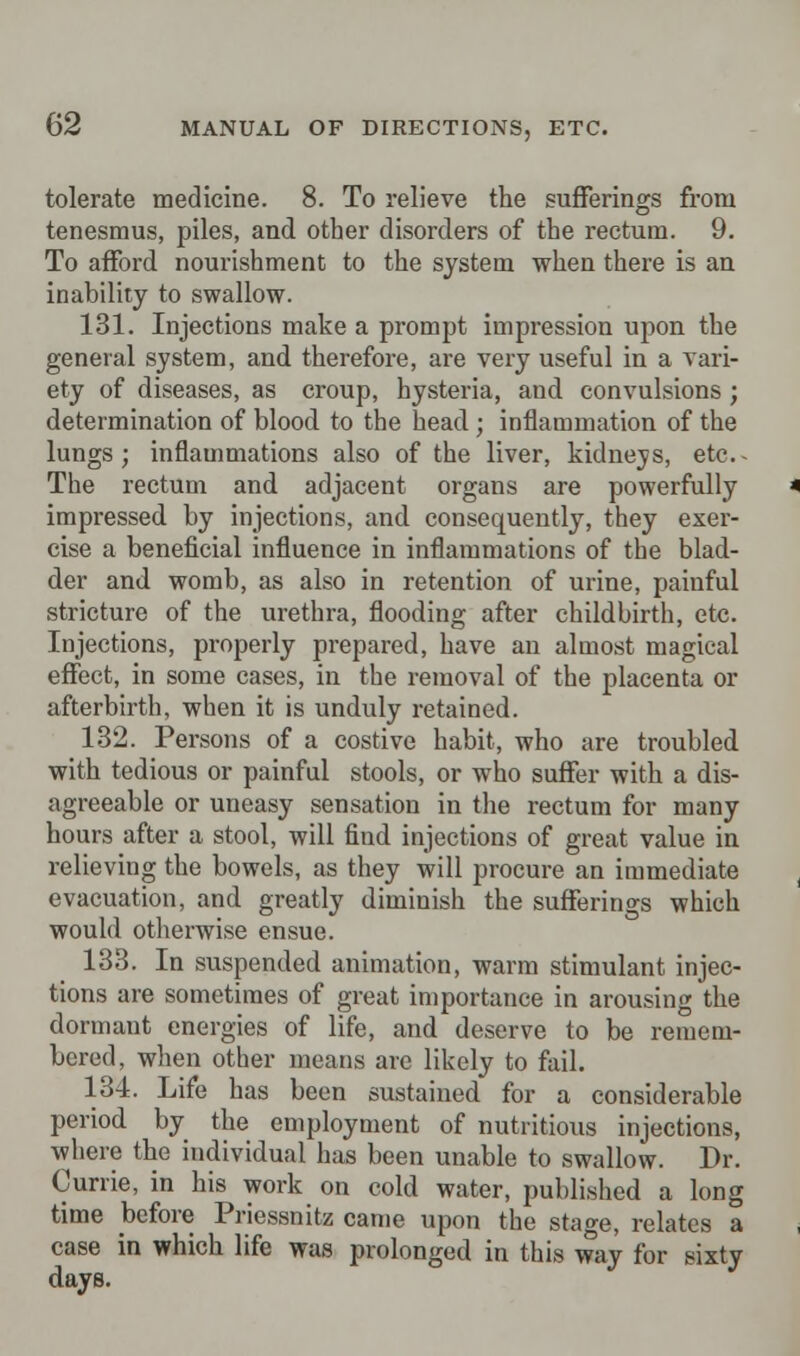 tolerate medicine. 8. To relieve the sufferings from tenesmus, piles, and other disorders of the rectum. 9. To afford nourishment to the system when there is an inability to swallow. 131. Injections make a prompt impression upon the general system, and therefore, are very useful in a vari- ety of diseases, as croup, hysteria, and convulsions ; determination of blood to the head ; inflammation of the lungs; inflammations also of the liver, kidneys, etc.- The rectum and adjacent organs are powerfully impressed by injections, and consequently, they exer- cise a beneficial influence in inflammations of the blad- der and womb, as also in retention of urine, painful stricture of the urethra, flooding after childbirth, etc. Injections, properly prepared, have an almost magical effect, in some cases, in the removal of the placenta or afterbirth, when it is unduly retained. 132. Persons of a costive habit, who are troubled with tedious or painful stools, or who suffer with a dis- agreeable or uneasy sensation in the rectum for many hours after a stool, will find injections of great value in relieving the bowels, as they will procure an immediate evacuation, and greatly diminish the sufferings which would otherwise ensue. 133. In suspended animation, warm stimulant injec- tions are sometimes of great importance in arousing the dormant energies of life, and deserve to be remem- bered, when other means are likely to fail. 134. Life has been sustained for a considerable period by the employment of nutritious injections, where the individual has been unable to swallow. Dr. Currie, in his work on cold water, published a long time before Priessnitz came upon the stage, relates a case in which life was prolonged in this way for sixty days.