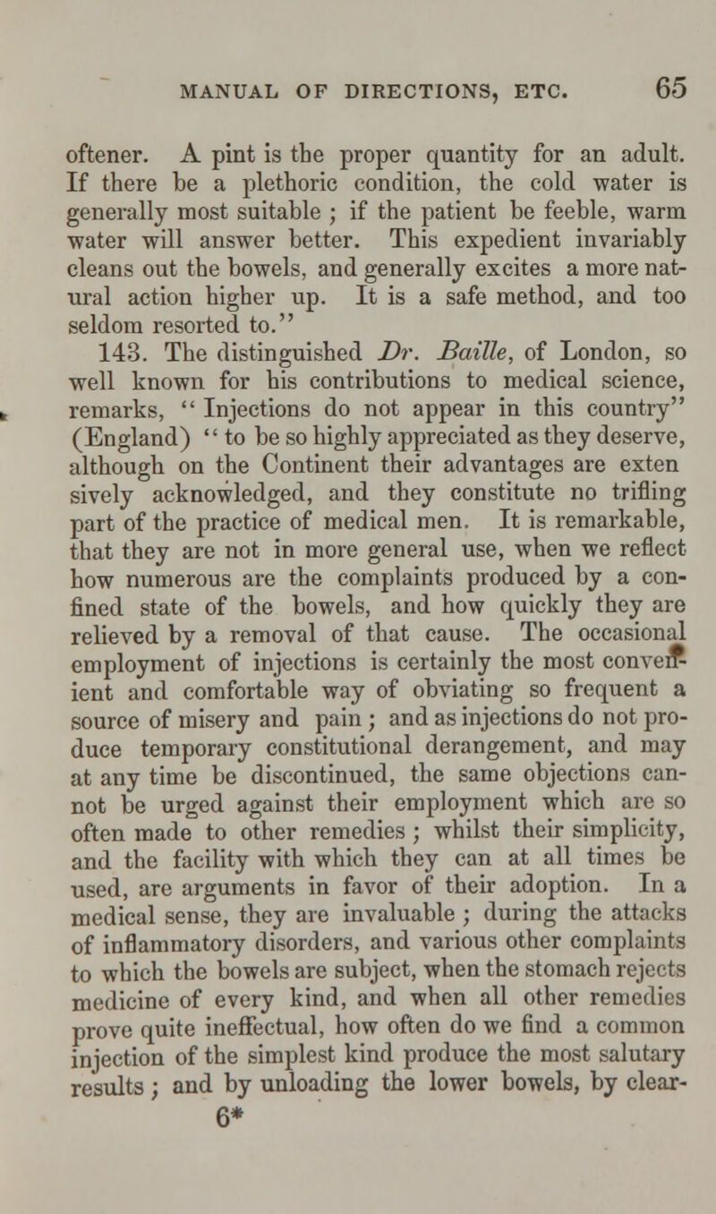 oftener. A pint is the proper quantity for an adult. If there be a plethoric condition, the cold water is generally most suitable ; if the patient be feeble, warm water will answer better. This expedient invariably cleans out the bowels, and generally excites a more nat- ural action higher up. It is a safe method, and too seldom resorted to. 143. The distinguished Dr. Bailie, of London, so well known for his contributions to medical science, remarks,  Injections do not appear in this country (England) to be so highly appreciated as they deserve, although on the Continent their advantages are exten sively acknowledged, and they constitute no trifling part of the practice of medical men. It is remarkable, that they are not in more general use, when we reflect how numerous are the complaints produced by a con- fined state of the bowels, and how quickly they are relieved by a removal of that cause. The occasional employment of injections is certainly the most conve* ient and comfortable way of obviating so frequent a source of misery and pain ; and as injections do not pro- duce temporary constitutional derangement, and may at any time be discontinued, the same objections can- not be urged against their employment which are so often made to other remedies; whilst their simplicity, and the facility with which they can at all times be used, are arguments in favor of their adoption. In a medical sense, they are invaluable ; during the attacks of inflammatory disorders, and various other complaints to which the bowels are subject, when the stomach rejects medicine of every kind, and when all other remedies prove quite ineffectual, how often do we find a common injection of the simplest kind produce the most salutary results; and by unloading the lower bowels, by clear- 6*