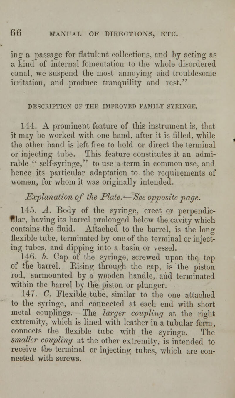 ing a passage for flatulent collections, and by acting as a kind of internal fomentation to the whole disordered canal, we suspend the most annoying and troublesome irritation, and produce tranquility and rest. DESCRIPTION OF THE IMPROVED FAMILY SYRINGE. 144. A prominent feature of this instrument is, that it may be worked with one hand, after it is filled, while the other hand is left free to hold or direct the terminal or injecting tube. This feature constitutes it an admi- rable  self-syringe, to use a term in common use, and hence its particular adaptation to the requiiements of women, for whom it was originally intended. Explanation of the Plate.*—See opposite page. 145. A. Body of the syringe, erect or perpendic- ular, having its barrel prolonged below the cavity which contains the fluid. Attached to the barrel, is the long flexible tube, terminated by one of the terminal or inject- ing tubes, and dipping into a basin or vessel. 140. b. Cap of the syringe, screwed upon the top of the barrel. Rising through the cap, is the piston rod, surmounted by a wooden handle, and terminated within the barrel by the piston or plunger. 147. C. Flexible tube, similar to the one attached to the syringe, and connected at each end with short metal couplings. The larger coupling at the right extremity, which is lined with leather in a tubular form, connects the flexible tube with the syringe. The smaller coupling at the other extremity, is intended to receive the terminal or injecting tubes, which are con- nected with screws.