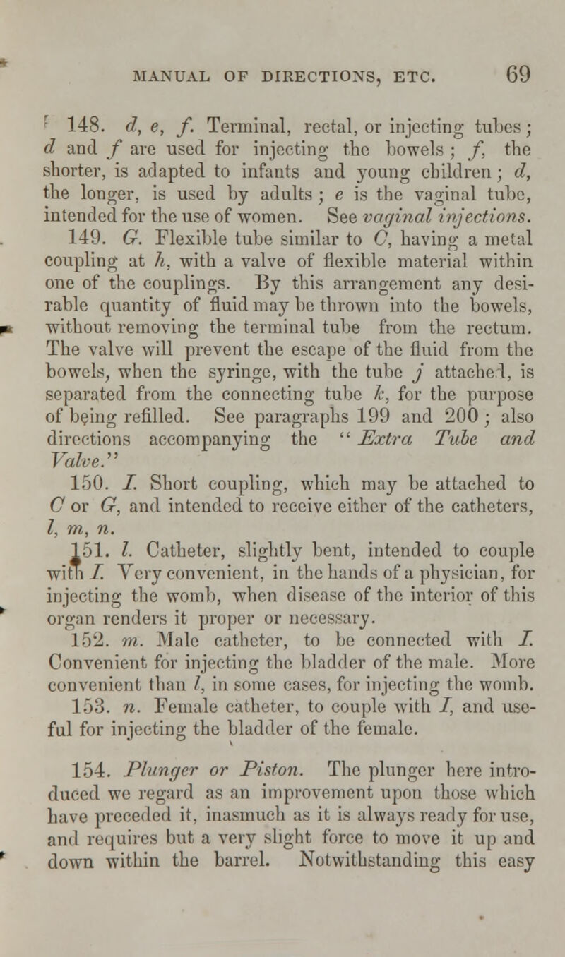 148. d, e, f. Terminal, rectal, or injecting tubes ; d and f are used for injecting the bowels ; f, the shorter, is adapted to infants and young children; d, the longer, is used by adults; e is the vaginal tube, intended for the use of women. See vaginal injections. 149. G. Flexible tube similar to C, having a metal coupling at h, with a valve of flexible material within one of the couplings. By this arrangement any desi- rable quantity of fluid may be thrown into the bowels, without removing the terminal tube from the rectum. The valve will prevent the escape of the fluid from the bowels, when the syringe, with the tube j attached, is separated from the connecting tube k, for the purpose of being refilled. See paragraphs 199 and 200 ; also directions accompanying the  Extra Tube and Valve:' 150. I. Short coupling, which may be attached to O or G, and intended to receive either of the catheters, I, m, n. 151. I- Catheter, slightly bent, intended to couple witb I. Very convenient, in the hands of a physician, for injecting the womb, when disease of the interior of this organ renders it proper or necessary. 152. m. Male catheter, to be connected with I. Convenient for injecting the bladder of the male. More convenient than I, in some cases, for injecting the womb. 153. n. Female catheter, to couple with I, and use- ful for injecting the bladder of the female. 154. Plunger or Piston. The plunger here intro- duced we regard as an improvement upon those which have preceded it, inasmuch as it is always ready for use, and requires but a very slight force to move it up and down within the barrel. Notwithstanding this easy