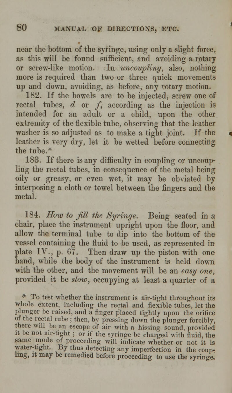 near the bottom of the syringe, using only a slight force, as this will be found sufficient, and avoiding a rotary or screw-like motion. In uncoupling, also, nothing more is required than two or three quick movements up and down, avoiding, as before, any rotary motion. 182. If the bowels are to be injected, screw one of rectal tubes, d or f, according as the injection is intended for an adult or a child, upon the other extremity of the flexible tube, observing that the leather washer is so adjusted as to make a tight joint. If the leather is very dry, let it be wetted before connecting the tube.* 183. If there is any difficulty in coupling or uncoup- ling the rectal tubes, in consequence of the metal being oily or greasy, or even wet, it may be obviated by interposing a cloth or towel between the fingers and the metal. 184. How to Jill the Syringe. Being seated in a chair, place the instrument upright upon the floor, and allow the terminal tube to dip into the bottom of the vessel containing the fluid to be used, as represented in plate IV., p. 67. Then draw up the piston with one hand, while the body of the instrument is held down with the other, and the movement will be an easy one, provided it be slow, occupying at least a quarter of a * To test whether the instrument is air-tight throughout its Whole extent, including the rectal and flexible tubes, let the plunger be raised, and a finger placed tightly upon the orifice of the rectal tube ; then, by pressing down the plunger forcibly, there will be an escape of air with a hissing sound, provided it be not air-tight ; or if the syringe be charged with fluid, the same mode of proceeding will indicate whether or not it is water-tight. By thus detecting any imperfection in the coup- ling, it may be remedied before proceeding to use the syringe.