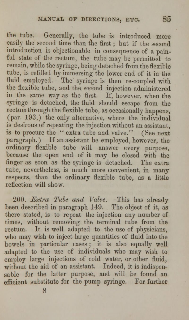 the tube. Generally, the tube is introduced more easily the second time than the first; but if the second introduction is objectionable in consequence of a pain- ful state of the rectum, the tube may be permitted to remain, while the syringe, being detached from the flexible tube, is refilled by immersing the lower end of it in the fluid employed. The syringe is then re-coupled with the flexible tube, and the second injection administered in the same way as the first. If, however, when the syringe is detached, the fluid should escape from the rectum through the flexible tube, as occasionally happens, (par. 193,) the only alternative, where the individual is desirous of repeating the injection without an assistant, is to procure the  extra tube and valve. (See next paragraph.) If an assistant be employed, however, the ordinary flexible tube will answer every purpose, because the open end of it may be closed with the finger as soon as the syringe is detached. The extra tube, nevertheless, is much more convenient, in many respects, than the ordinary flexible tube, as a little reflection will show. 200. Extra Tube and Valve. This has already been described in paragraph 149. The object of it, as there stated, is to repeat the injection any number of times, without removing the terminal tube from the rectum. It is well adapted to the use of physicians, who may wish to inject large quantities of fluid into the bowels in particular cases; it is also equally well adapted to the use of individuals who may wish to employ large injections of cold water, or other fluid, without the aid of an assistant. Indeed, it is indispen- sable for the latter purpose, and will be found an efficient substitute for the pump syringe. For further 8