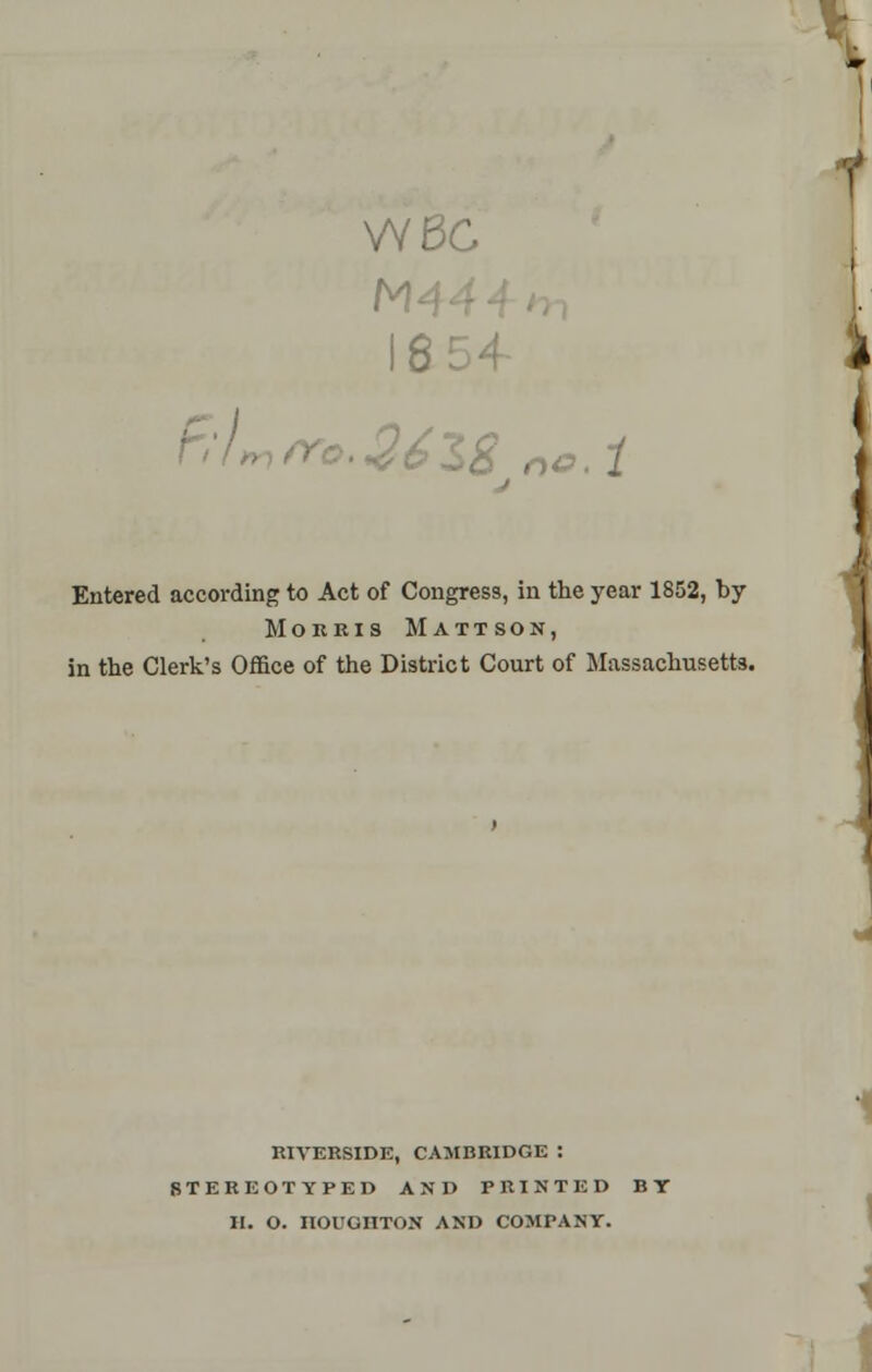 VYBC 16 Entered according to Act of Congress, in the year 1852, by Morris Mattson, in the Clerk's Office of the District Court of Massachusetts. RIVERSIDE, CAMBRIDGE : STEREOTYPED AND PRINTED BY