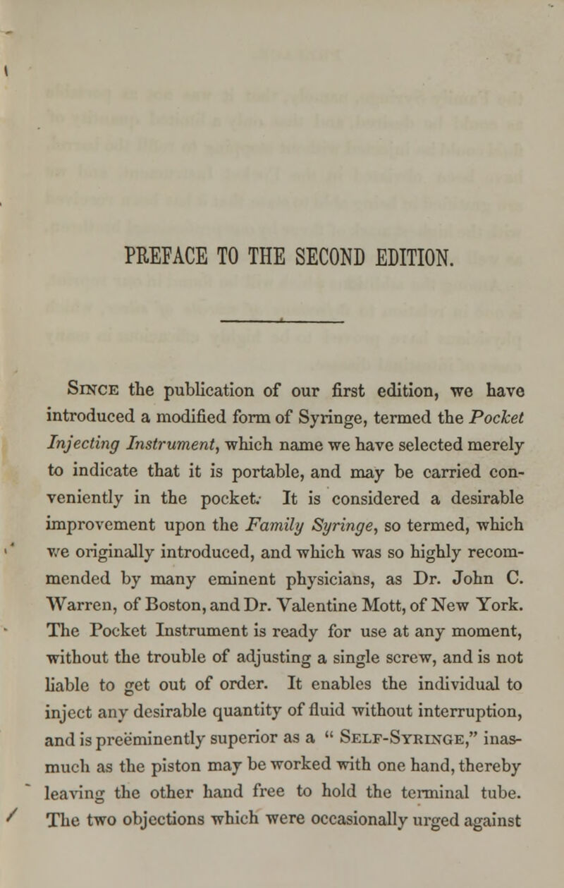 Since the publication of our first edition, we have introduced a modified form of Syringe, termed the Pocket Injecting Instrument, which name we have selected merely to indicate that it is portable, and may be carried con- veniently in the pocket.- It is considered a desirable improvement upon the Family Syringe, so termed, which we originally introduced, and which was so highly recom- mended by many eminent physicians, as Dr. John C. Warren, of Boston, and Dr. Valentine Mott, of New York. The Pocket Instrument is ready for use at any moment, without the trouble of adjusting a single screw, and is not liable to get out of order. It enables the individual to inject any desirable quantity of fluid without interruption, and is preeminently superior as a  Self-Syringe, inas- much as the piston may be worked with one hand, thereby leaving the other hand free to hold the terminal tube. The two objections which were occasionally urged against