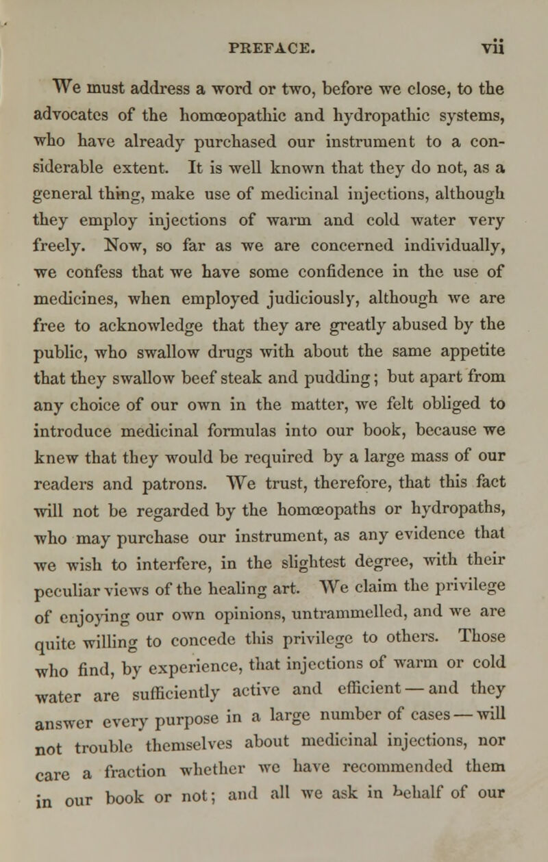 PREFACE. VU We must address a word or two, before we close, to the advocates of the homoeopathic and hydropathic systems, who have already purchased our instrument to a con- siderable extent. It is well known that they do not, as a general thing, make use of medicinal injections, although they employ injections of warm and cold water very freely. Now, so far as we are concerned individually, we confess that we have some confidence in the use of medicines, when employed judiciously, although we are free to acknowledge that they are greatly abused by the public, who swallow drags with about the same appetite that they swallow beef steak and pudding; but apart from any choice of our own in the matter, we felt obliged to introduce medicinal formulas into our book, because we knew that they would be required by a large mass of our readers and patrons. We trust, therefore, that this fact will not be regarded by the homoeopaths or hydropaths, who may purchase our instrument, as any evidence that we wish to interfere, in the slightest degree, with their peculiar views of the healing art. We claim the privilege of enjoying our own opinions, untrammelled, and we are quite willing to concede this privilege to others. Those who find, by experience, that injections of warm or cold water are sufficiently active and efficient —and they answer every purpose in a large number of cases — will not trouble themselves about medicinal injections, nor care a fraction whether we have recommended them in our book or not; and all we ask in hehalf of our