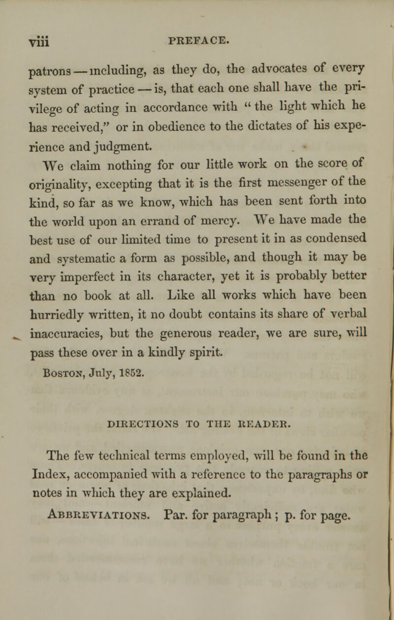 patrons —including, as they do, the advocates of every system of practice — is, that each one shall have the pri- vilege of acting in accordance with  the light which he has received, or in obedience to the dictates of his expe- rience and judgment. We claim nothing for our little work on the score of originality, excepting that it is the first messenger of the kind, so far as we know, which has been sent forth into the world upon an errand of mercy. We have made the best use of our limited time to present it in as condensed and systematic a form as possible, and though it may be very imperfect in its character, yet it is probably better than no book at all. Like all works which have been hurriedly written, it no doubt contains its share of verbal inaccuracies, but the generous reader, we are sure, will pass these over in a kindly spirit. Boston, July, 1852. DIRECTIONS TO THE READER. The few technical terms employed, will be found in the Index, accompanied with a reference to the paragraphs or notes in which they are explained. Abbreviations. Par. for paragraph; p. for page.