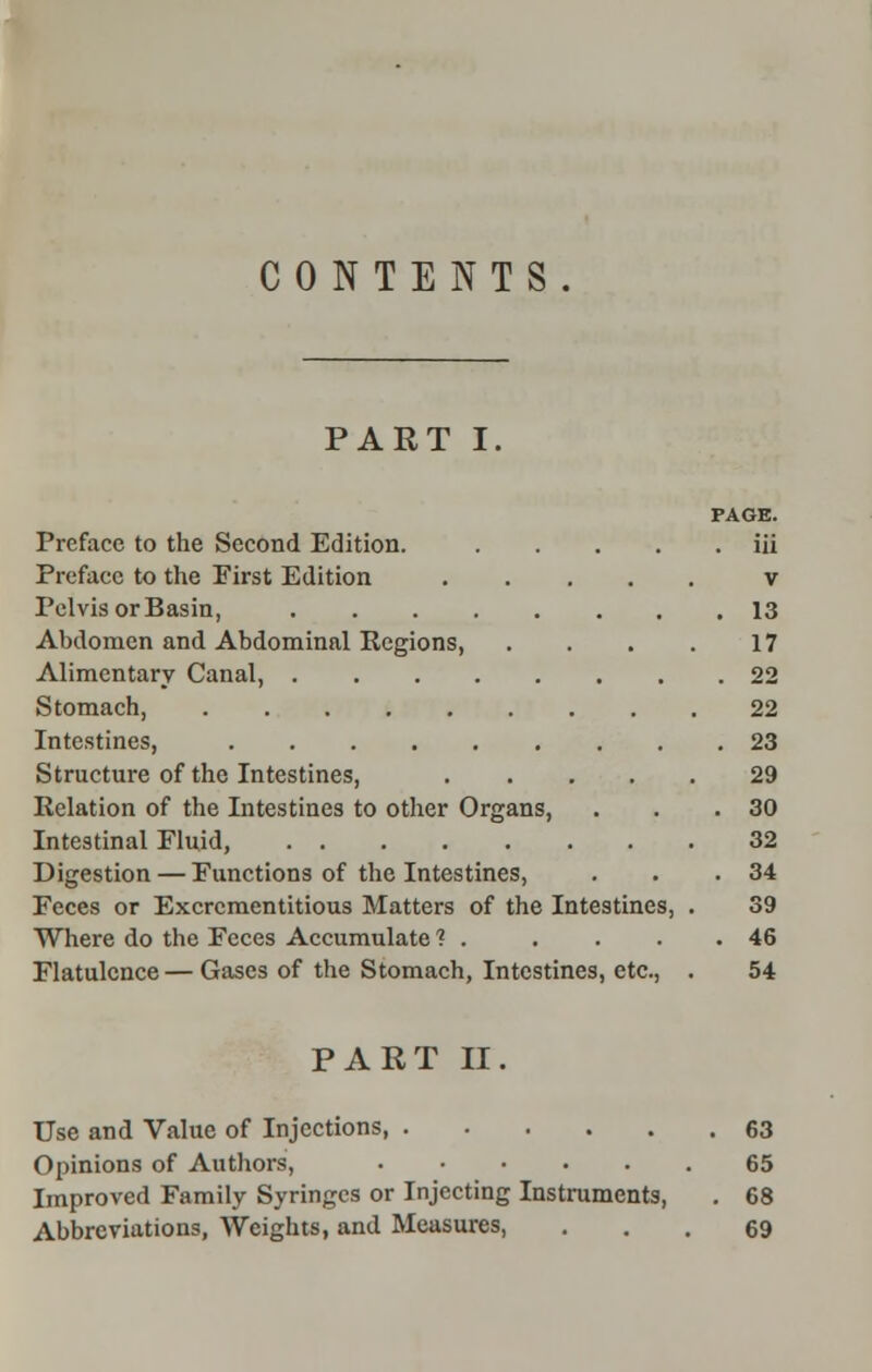 CONTENTS. PART I. PAGE. Preface to the Second Edition. iii Preface to the First Edition v Pelvis or Basin, 13 Abdomen and Abdominal Regions 17 Alimentary Canal, 22 Stomach, 22 Intestines, 23 Structure of the Intestines, 29 Relation of the Intestines to other Organs, . . .30 Intestinal Fluid, 32 Digestion — Functions of the Intestines, . . .34 Feces or Excrementitious Matters of the Intestines, . 39 Where do the Feces Accumulate 1 . . . . .46 Flatulence — Gases of the Stomach, Intestines, etc., . 54 PART II. Use and Value of Injections 63 Opinions of Authors, 65 Improved Family Syringes or Injecting Instruments, . 68 Abbreviations, Weights, and Measures, ... 69