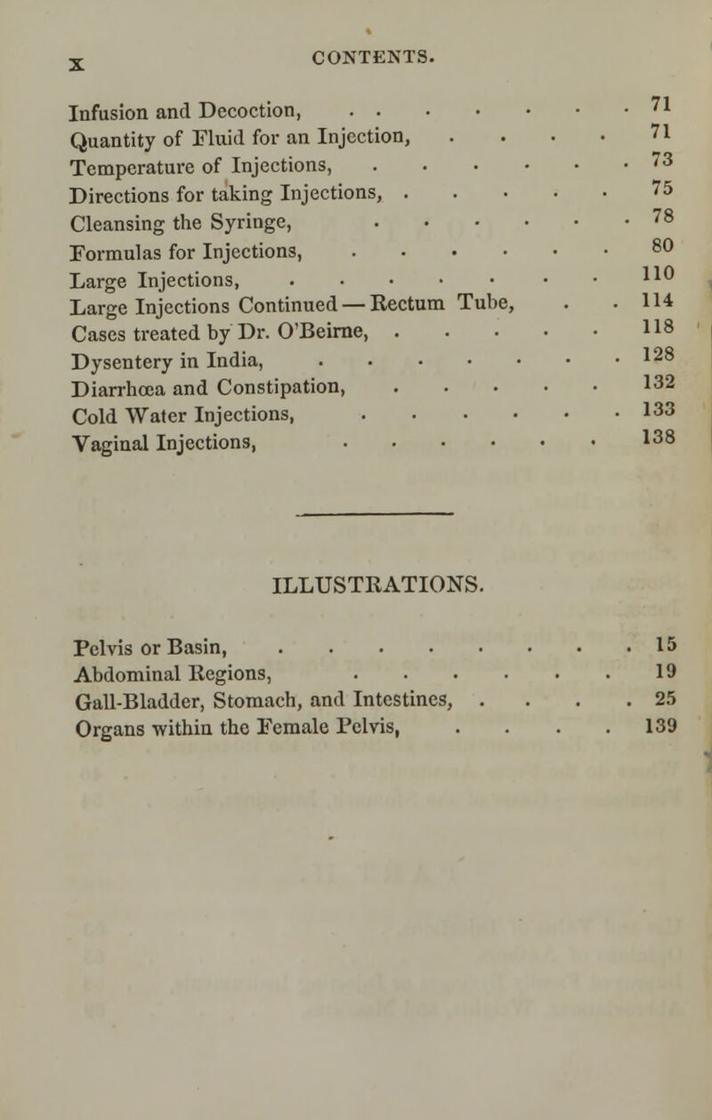 Infusion and Decoction 71 Quantity of Fluid for an Injection, . . . • 71 Temperature of Injections, 73 Directions for taking Injections, 75 Cleansing the Syringe, 78 Formulas for Injections, 80 Large Injections, 110 Large Injections Continued — Rectum Tube, . .114 Cases treated by Dr. O'Beirne, 118 Dysentery in India, 128 Diarrhoea and Constipation, I32 Cold Water Injections, I33 Vaginal Injections, I38 ILLUSTRATIONS. Pelvis or Basin, 15 Abdominal Regions, 19 Gail-Bladder, Stomach, and Intestines, . . .25 Organs within the Female Pelvis, . . . .139