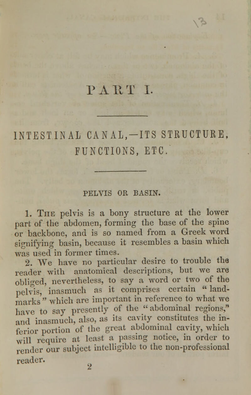 N> PART I. INTESTINAL CANAL,-ITS STRUCTURE, FUNCTIONS, ETC. PELVIS OR BASIN. 1. The pelvis is a bony structure at the lower part of the abdomen, forming the base of the spine or backbone, and is so named from a Greek word signifying basin, because it resembles a basin which was used in former times. 2. We have no particular desire to trouble tha reader with anatomical descriptions, but we are obliged, nevertheless, to say a word or two of the pelvis, inasmuch as it comprises certain  land- marks  which are important in reference to what we have to say presently of the  abdominal regions, and inasmuch, also, as its cavity constitutes the in- ferior portion of the great abdominal cavity, which will require at least a passing notice, in order to render our subject intelligible to the non-professional reader.