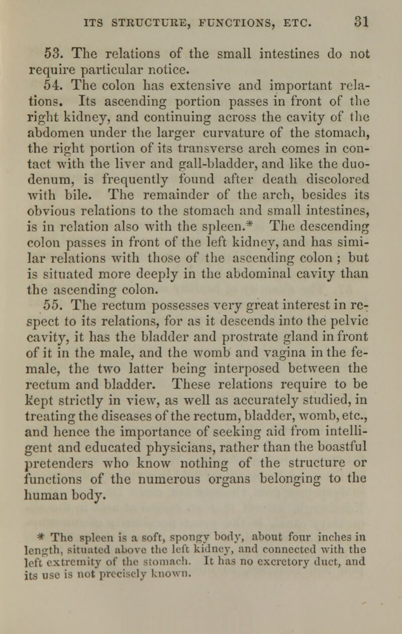 53. The relations of the small intestines do not require particular notice. 54. The colon has extensive and important rela- tions. Its ascending portion passes in front of the right kidney, and continuing across the cavity of the abdomen under the larger curvature of the stomach, the right portion of its transverse arch comes in con- tact with the liver and gall-bladder, and like the duo- denum, is frequently found after death discolored with bile. The remainder of the arch, besides its obvious relations to the stomach and small intestines, is in relation also with the spleen.* Tlie descending colon passes in front of the left kidney, and has simi- lar relations with those of the ascending colon ; but is situated more deeply in the abdominal cavity than the ascending colon. 55. The rectum possesses very great interest in re- spect to its relations, for as it descends into the pelvic cavity, it has the bladder and prostrate gland in front of it in the male, and the womb and vagina in the fe- male, the two latter being interposed between the rectum and bladder. These relations require to be kept strictly in view, as well as accurately studied, in treating the diseases of the rectum, bladder, womb, etc., and hence the importance of seeking aid from intelli- gent and educated physicians, rather than the boastful pretenders who know nothing of the structure or functions of the numerous organs belonging to the human body. * The spleen is a soft, spongy body, about four inches in length, situated above the left kidney, and connected with the left extremity of the stomach. It has no excretory duct, and its use is not precisely known.