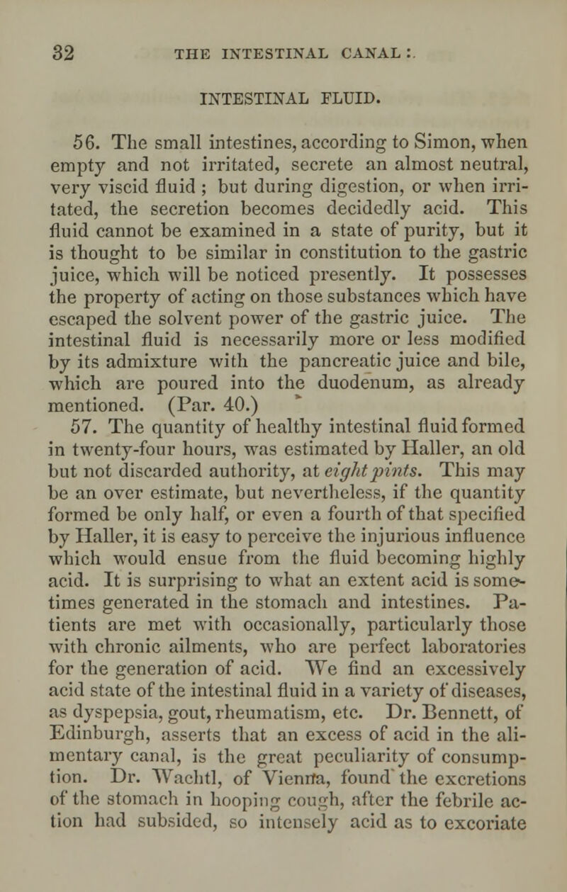 INTESTINAL FLUID. 56. The small intestines, according to Simon, when empty and not irritated, secrete an almost neutral, very viscid fluid ; but during digestion, or when irri- tated, the secretion becomes decidedly acid. This fluid cannot be examined in a state of purity, but it is thought to be similar in constitution to the gastric juice, which will be noticed presently. It possesses the property of acting on those substances which have escaped the solvent power of the gastric juice. The intestinal fluid is necessarily more or less modified by its admixture with the pancreatic juice and bile, which are poured into the duodenum, as already mentioned. (Par. 40.) 57. The quantity of healthy intestinal fluid formed in twenty-four hours, was estimated by Haller, an old but not discarded authority, at eight pints. This may be an over estimate, but nevertheless, if the quantity formed be only half, or even a fourth of that specified by Haller, it is easy to perceive the injurious influence which would ensue from the fluid becoming highly acid. It is surprising to what an extent acid is some- times generated in the stomach and intestines. Pa- tients are met with occasionally, particularly those with chronic ailments, who are perfect laboratories for the generation of acid. We find an excessively acid state of the intestinal fluid in a variety of diseases, as dyspepsia, gout, rheumatism, etc. Dr. Bennett, of Edinburgh, asserts that an excess of acid in the ali- mentary canal, is the great peculiarity of consump- tion. Dr. Wachtl, of Vienna, found the excretions of the stomach in hooping cough, after the febrile ac- tion had subsided, so intensely acid as to excoriate