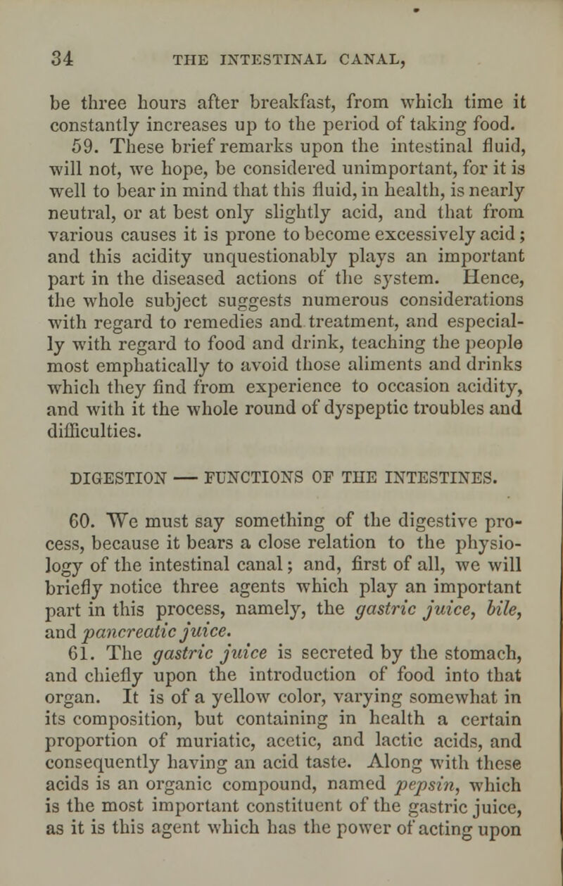 be three hours after breakfast, from which time it constantly increases up to the period of taking food. 59. These brief remarks upon the intestinal fluid, will not, we hope, be considered unimportant, for it is well to bear in mind that this fluid, in health, is nearly neutral, or at best only slightly acid, and that from various causes it is prone to become excessively acid; and this acidity unquestionably plays an important part in the diseased actions of the system. Hence, the whole subject suggests numerous considerations with regard to remedies and treatment, and especial- ly with regard to food and drink, teaching the people most emphatically to avoid those aliments and drinks which they find from experience to occasion acidity, and with it the whole round of dyspeptic troubles and difficulties. DIGESTION — FUNCTION'S OF THE INTESTINES. 60. We must say something of the digestive pro- cess, because it bears a close relation to the physio- logy of the intestinal canal; and, first of all, we will briefly notice three agents which play an important part in this process, namely, the gastric juice, bile, and pancreatic juice. 61. The gastric juice is secreted by the stomach, and chiefly upon the introduction of food into that organ. It is of a yellow color, varying somewhat in its composition, but containing in health a certain proportion of muriatic, acetic, and lactic acids, and consequently having an acid taste. Along with these acids is an organic compound, named pepsin, which is the most important constituent of the gastric juice, as it is this agent which has the power of acting upon