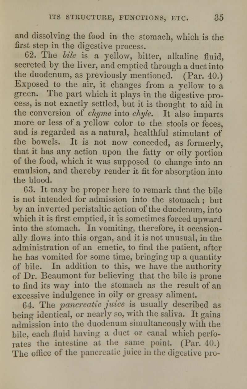 and dissolving the food in the stomach, which is the first step in the digestive process. 62. The bile is a yellow, bitter, alkaline fluid, secreted by the liver, and emptied through a duct into the duodenum, as previously mentioned. (Par. 40.) Exposed to the air, it changes from a yellow to a green. The part which it plays in the digestive pro- cess, is not exactly settled, but it is thought to aid in the conversion of chyme into chyle. It also imparts more or less of a yellow color to the stools or feces, and is regarded as a natural, healthful stimulant of the bowels. It is not now conceded, as formerly, that it has any action upon the fatty or oily portion of the food, which it was supposed to change into an emulsion, and thereby render it fit for absorption into the blood. 63. It may be proper here to remark that the bile is not intended for admission into the stomach ; but by an inverted peristaltic action of the duodenum, into which it is first emptied, it is sometimes forced upward into the stomach. In vomiting, therefore, it occasion- ally flows into this organ, and it is not unusual, in the administration of an emetic, to find the patient, after he has vomited for some time, bringing up a quantity of bile. In addition to this, we have the authority of Dr. Beaumont for believing that the bile is prone to find its way into the stomach as the result of an excessive indulgence in oily or greasy aliment. 64. The pancreatic juice is usually described as being identical, or nearly so, with the saliva. It gains admission into the duodenum simultaneously with the bile, each fluid having a duet or canal which perfo- rates the intestine at the same point. (Tar. 40.) The oiliee of the pancreatic juice in the digestive pro-