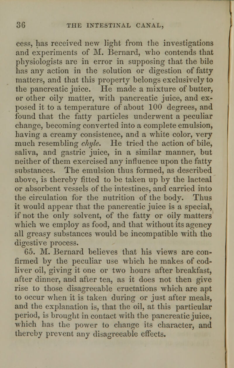 cess, has received new light from the investigations and experiments of M. Bernard, who contends that physiologists are in error in supposing that the bile has any action in the solution or digestion of fatty matters, and that this property belongs exclusively to the pancreatic juice. He made a mixture of butter, or other oily matter, with pancreatic juice, and ex- posed it to a temperature of about 100 degrees, and found that the fatty particles underwent a peculiar change, becoming converted into a complete emulsion, having a creamy consistence, and a white color, very much resembling chyle. He tried the action of bile, saliva, and gastric juice, in a similar manner, but neither of them exercised any influence upon the fatty substances. The emulsion thus formed, as described above, is thereby fitted to be taken up by the lacteal or absorbent vessels of the intestines, and carried into the circulation for the nutrition of the body. Thus it would appear that the pancreatic juice is a special, if not the only solvent, of the fatty or oily matters which we employ as food, and that without its agency all greasy substances would be incompatible with the digestive process. 65. M. Bernard believes that his views are con- firmed by the peculiar use which he makes of cod- liver oil, giving it one or two hours after breakfast, after dinner, and after tea, as it does not then give rise to those disagreeable eructations which are apt to occur when it is taken during or just after meals, and the explanation is, that the oil, at this particular period, is brought in contact with the pancreatic juice, which has the power to change its character, and thereby prevent any disagreeable effects.