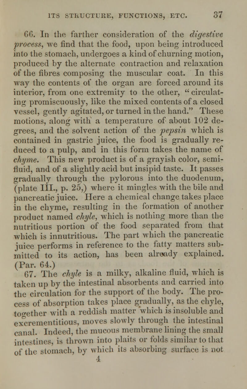 66. In the farther consideration of the digestive process, we find that the food, upon being introduced into the stomach, undergoes a kind of churning motion, produced by the alternate contraction and relaxation of the fibres composing the muscular coat. In this way the contents of the organ are forced around its interior, from one extremity to the other,  circulat- ing promiscuously, like the mixed contents of a closed vessel, gently agitated, or turned in the hand. These motions, along with a temperature of about 102 de- grees, and the solvent action of the pepsin which is contained in gastric juice, the food is gradually re- duced to a pulp, and in this form takes the name of chyme. This new product is of a grayish color, semi- fluid, and of a slightly acid but insipid taste. It passes gradually through the pylorous into the duodenum, (plate III., p. 25,) where it mingles with the bile and pancreatic juice. Here a chemical change takes place in the chyme, resulting in the formation of another product named chyle, which is nothing more than the nutritious portion of the food separated from that which is innutritious. The part which the pancreatic juice performs in reference to the fatty matters sub- mitted to its action, has been already explained. (Par. 64.) 67. The chyle is a milky, alkaline fluid, which is taken up by the intestinal absorbents and carried into the circulation for the support of the body. The pro- cess of absorption takes place gradually, as the chyle, together with a reddish matter which is insoluble and exCTementitious, moves slowly through the intestinal canal. Indeed, the mucous membrane lining the small intestines, is thrown into plaits or folds similar to that of the Btomach, by which its absorbing surface is not -A