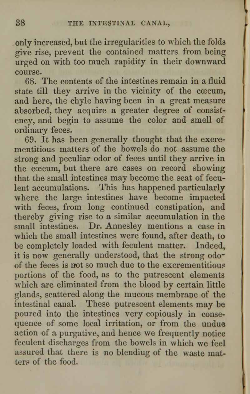 only increased, but the irregularities to which the folds give rise, prevent the contained matters from being urged on with too much rapidity in their downward course. 68. The contents of the intestines remain in a fluid state till they arrive in the vicinity of the ccecum, and here, the chyle having been in a great measure absorbed, they acquire a greater degree of consist- ency, and begin to assume the color and smell of ordinary feces. 69. It has been generally thought that the excre- mentitious matters of the bowels do not assume the strong and peculiar odor of feces until they arrive in the coecum, but there are cases on record showing that the small intestines may become the seat of fecu- lent accumulations. This has happened particularly where the large intestines have become impacted with feces, from long continued constipation, and thereby giving rise to a similar accumulation in the small intestines. Dr. Annesley mentions a case in which the small intestines were found, after death, to be completely loaded with feculent matter. Indeed, it is now generally understood, that the strong odo~ of the feces is not so much due to the excrementitious portions of the food, as to the putrescent elements which are eliminated from the blood by certain little glands, scattered along the mucous membrane of the intestinal canal. These putrescent elements may be poured into the intestines very copiously in conse- quence of some local irritation, or from the undue action of a purgative, and hence we frequently notice feculent discharges from the bowels in which we feel assured that there is no blendiug of the waste mat- ters of the food.