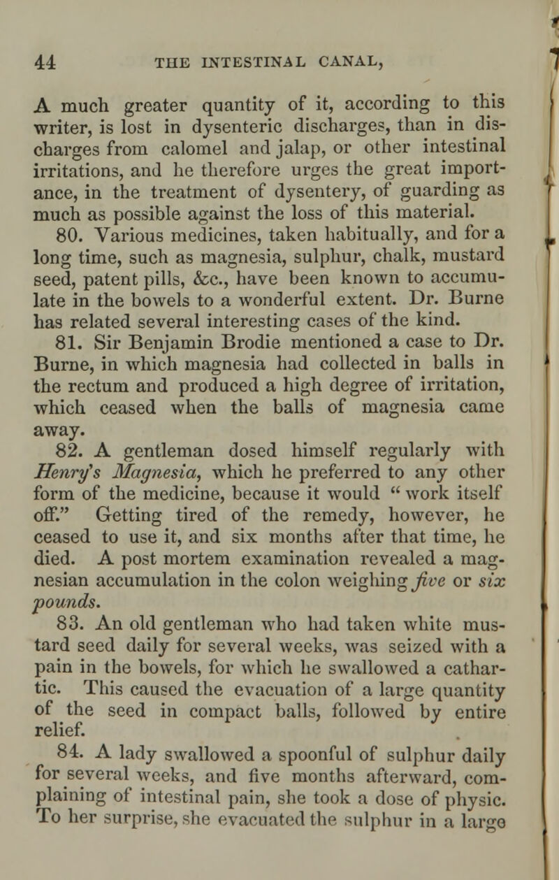 A much greater quantity of it, according to this writer, is lost in dysenteric discharges, than in dis- charges from calomel and jalap, or other intestinal irritations, and he therefore m-ges the great import- ance, in the treatment of dysentery, of guarding as much as possible against the loss of this material. 80. Various medicines, taken habitually, and for a long time, such as magnesia, sulphur, chalk, mustard seed, patent pills, &c, have been known to accumu- late in the bowels to a wonderful extent. Dr. Burne has related several interesting cases of the kind. 81. Sir Benjamin Brodie mentioned a case to Dr. Burne, in which magnesia had collected in balls in the rectum and produced a high degree of irritation, which ceased when the balls of magnesia came away. 82. A gentleman dosed himself regularly with Henry's Magnesia, which he preferred to any other form of the medicine, because it would  work itself off. Getting tired of the remedy, however, he ceased to use it, and six months after that time, he died. A post mortem examination revealed a mag- nesian accumulation in the colon weighing five or six pounds. 83. An old gentleman who had taken white mus- tard seed daily for several weeks, was seized with a pain in the bowels, for which he swallowed a cathar- tic. This caused the evacuation of a large quantity of the seed in compact balls, followed by entire relief. 84. A lady swallowed a spoonful of sulphur daily for several weeks, and five months afterward, com- plaining of intestinal pain, she took a dose of physic. To her surprise, she evacuated the sulphur in a largo