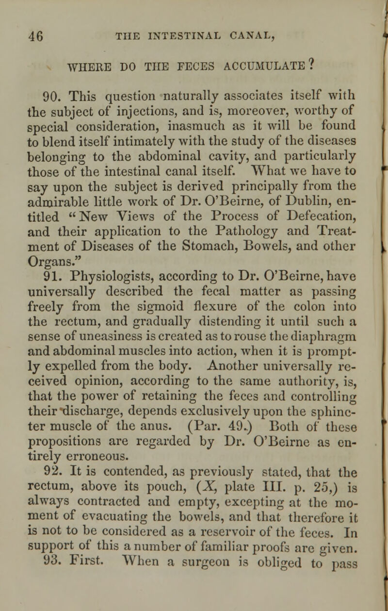 WHERE DO THE FECES ACCUMULATE? 90. This question naturally associates itself with the subject of injections, and is, moreover, worthy of special consideration, inasmuch as it will be found to blend itself intimately with the study of the diseases belonging to the abdominal cavity, and particularly those of the intestinal canal itself. What we have to say upon the subject is derived principally from the admirable little work of Dr. O'Beirne, of Dublin, en- titled New Views of the Process of Defecation, and their application to the Pathology and Treat- ment of Diseases of the Stomach, Bowels, and other Organs. 91. Physiologists, according to Dr. O'Beirne, have universally described the fecal matter as passing freely from the sigmoid flexure of the colon into the rectum, and gradually distending it until such a sense of uneasiness is created as to rouse the diaphragm and abdominal muscles into action, when it is prompt- ly expelled from the body. Another universally re- ceived opinion, according to the same authority, is, that the power of retaining the feces and controlling their discharge, depends exclusively upon the sphinc- ter muscle of the anus. (Par. 49.) Both of these propositions are regarded by Dr. O'Beirne as en- tirely erroneous. 92. It is contended, as previously stated, that the rectum, above its pouch, (X, plate III. p. 25,) is always contracted and empty, excepting at the mo- ment of evacuating the bowels, and that therefore it is not to be considered as a reservoir of the feces. In support of this a number of familiar proofs are given. 93. First. When a surgeon is obliged to pass