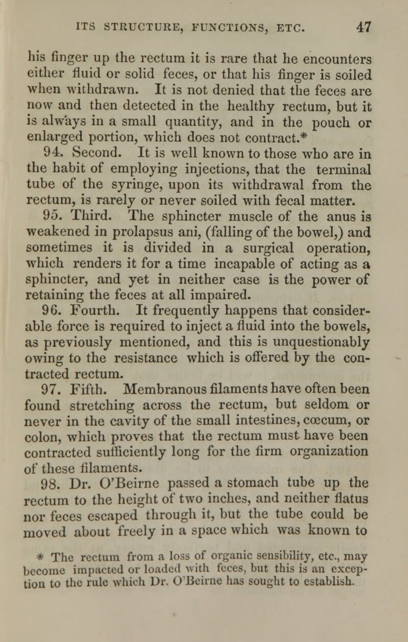 his finger up the rectum it is rare that he encounters either fluid or solid feces, or that his finger is soiled when withdrawn. It is not denied that the feces are now and then detected in the healthy rectum, but it is always in a small quantity, and in the pouch or enlarged portion, which does not contract.* 94. Second. It is well known to those who are in the habit of employing injections, that the terminal tube of the syringe, upon its withdrawal from the rectum, is rarely or never soiled with fecal matter. 95. Third. The sphincter muscle of the anus is weakened in prolapsus ani, (falling of the bowel,) and sometimes it is divided in a surgical operation, which renders it for a time incapable of acting as a sphincter, and yet in neither case is the power of retaining the feces at all impaired. 96. Fourth. It frequently happens that consider- able force is required to inject a fluid into the bowels, as previously mentioned, and this is unquestionably owing to the resistance which is offered by the con- tracted rectum. 97. Fifth. Membranous filaments have often been found stretching across the rectum, but seldom or never in the cavity of the small intestines, coecum, or colon, which proves that the rectum must have been contracted sufficiently long for the firm organization of these filaments. 98. Dr. O'Beirne passed a stomach tube up the rectum to the height of two inches, and neither flatus nor feces escaped through it, but the tube could be moved about freely in a space which was known to * The rectum from a loss of organic sensibility, etc., may become impacted or loaded with feces, but this is an excep- tion to the rule which Dr. O'Beirne has sought to establish.