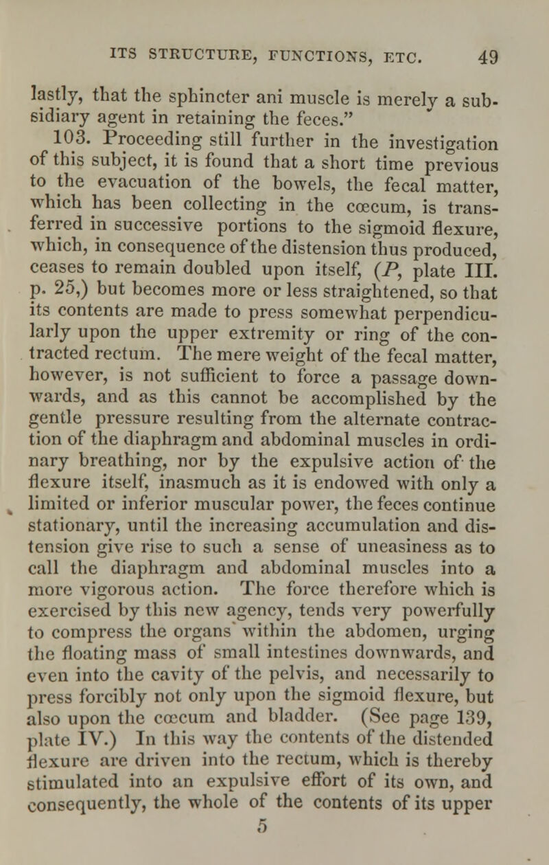 lastly, that the sphincter ani muscle is merely a sub- sidiary agent in retaining the feces. 103. Proceeding still further in the investigation of this subject, it is found that a short time previous to the evacuation of the bowels, the fecal matter, which has been collecting in the coecum, is trans- ferred in successive portions to the sigmoid flexure, which, in consequence of the distension thus produced, ceases to remain doubled upon itself, (P, plate III. p. 25,) but becomes more or less straightened, so that its contents are made to press somewhat perpendicu- larly upon the upper extremity or ring of the con- tracted rectum. The mere weight of the fecal matter, however, is not sufficient to force a passage down- wards, and as this cannot be accomplished by the gentle pressure resulting from the alternate contrac- tion of the diaphragm and abdominal muscles in ordi- nary breathing, nor by the expulsive action of the flexure itself, inasmuch as it is endowed with only a limited or inferior muscular power, the feces continue stationary, until the increasing accumulation and dis- tension give rise to such a sense of uneasiness as to call the diaphragm and abdominal muscles into a more vigorous action. The force therefore which is exercised by this new agency, tends very powerfully to compress the organs within the abdomen, urging the floating mass of small intestines downwards, and even into the cavity of the pelvis, and necessarily to press forcibly not only upon the sigmoid flexure, but also upon the coecum and bladder. (See page 139, plate IV.) In this way the contents of the distended flexure are driven into the rectum, which is thereby stimulated into an expulsive effort of its own, and consequently, the whole of the contents of its upper 5