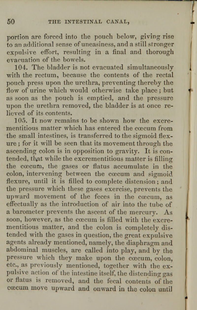 portion are forced into the pouch below, giving rise to an additional sense of uneasiness, and a still stronger expulsive effort, resulting in a final and thorough evacuation of the bowels. 104. The bladder is not evacuated simultaneously with the rectum, because the contents of the rectal pouch press upon the urethra, preventing thereby the flow of urine which would otherwise take place ; but as soon as the pouch is emptied, and the pressure upon the urethra removed, the bladder is at once re- lieved of its contents. 10.5. It now remains to be shown how the excre- mentitious matter which has entered the coecum from the small intestines, is transferred to the sigmoid flex- ure ; for it will be seen that its movement through the ascending colon is in opposition to gravity. It is con- tended, tlv*t while the excrementitious matter is filling the coecum, the gases or flatus accumulate in the colon, intervening between the coecum and sigmoid flexure, until it is filled to complete distension; and the pressure which these gases exercise, prevents the upward movement of the feces in the coocum, as effectually as the introduction of air into the tube of a barometer prevents the ascent of the mercury. As soon, however, as the coecum is filled with the excre- mentitious matter, and the colon is completely dis- tended with the gases in question, the great expulsive agents already mentioned, namely, the diaphragm and abdominal muscles, are called into play, and by the pressure which they make upon the coecum, colon, etc., as previously mentioned, together with the ex- pulsive action of the intestine itself, the distending gas or flatus is removed, and the fecal contents of the coecum move upward and onward in the colon until