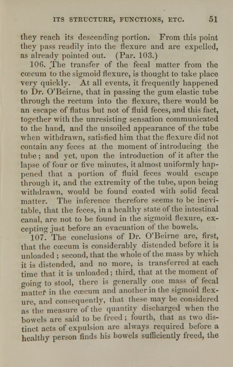 they reach its descending portion. From this point they pass readily into the flexure and are expelled, as already pointed out. (Par. 103.) 106. The transfer of the fecal matter from the coecum to the sigmoid flexure, is thought to take place very quickly. At all events, it frequently happened to Dr. O'Beirne, that in passing the gum elastic tube through the rectum into the flexure, there would be an escape of flatus but not of fluid feces, and this fact, together with the unresisting sensation communicated to the hand, and the unsoiled appearance of the tube when withdrawn, satisfied him that the flexure did not contain any feces at the moment of introducing the tube; and yet, upon the introduction of it after the lapse of four or five minutes, it almost uniformly hap- pened that a portion of fluid feces would escape through it, and the extremity of the tube, upon being withdrawn, would be found coated with solid fecal matter. The inference therefore seems to be inevi- table, that the feces, in a healthy state of the intestinal canal, are not to be found in the sigmoid flexure, ex- cepting just before an evacuation of the bowels. 107? The conclusions of Dr. O'Beirne are, first, that the coecum is considerably distended before it is unloaded ; second, that the whole of the mass by which it is distended, and no more, is transferred at each time that it is unloaded; third, that at the moment of going to stool, there is generally one mass of fecal matter in the coecum and another in the sigmoid flex- ure, and consequently, that these may be considered as the measure of the quantity discharged when the bowels are said to be freed ; fourth, that as two dis- tinct acts of expulsion are always required before a healthy person finds his bowels sufficiently freed, the