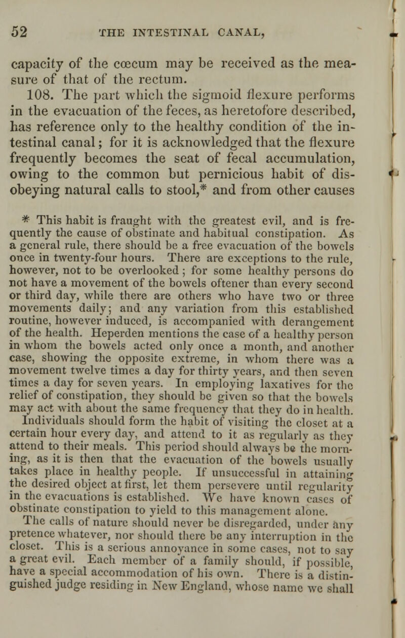 capacity of the coecum may be received as the mea- sure of that of the rectum. 108. The part which the sigmoid flexure performs in the evacuation of the feces, as heretofore described, has reference only to the healthy condition of the in- testinal canal; for it is acknowledged that the flexure frequently becomes the seat of fecal accumulation, owing to the common but pernicious habit of dis- obeying natural calls to stool,* and from other causes * This habit is fraught with the greatest evil, and is fre- quently the cause of obstinate and habitual constipation. As a general rule, there should be a free evacuation of the bowels once in twenty-four hours. There are exceptions to the rule, however, not to be overlooked ; for some healthy persons do not have a movement of the bowels of'tencr than every second or third day, while there are others who have two or three movements daily; and any variation from this established routine, however induced, is accompanied with derangement of the health. Heperden mentions the case of a healthy person in whom the bowels acted only once a month, and another case, showing the opposite extreme, in whom there was a movement twelve times a day for thirty years, and then seven times a day for seven years. In employing laxatives for the relief of constipation, they should be given so that the bowels may act with about the same frequency that they do in health. Individuals should form the habit of visiting the closet at a certain hour every day, and attend to it as regularly as they attend to their meals. This period should always be the morn- ing, as it is then that the evacuation of the bowels usually takes place in healthy people. If unsuccessful in attaining the desired object at first, let them persevere until regularity in the evacuations is established. We have known cases of obstinate constipation to yield to this management alone. The calls of nature should never be disregarded, under any pretence ^whatever, nor should there be any interruption in the closet. This is a serious annoyance in some cases, not to say a great evil. Each member of a family should, if possible, have a special accommodation of his own. There is a distin- guished judge residing in New England, whose name we shall