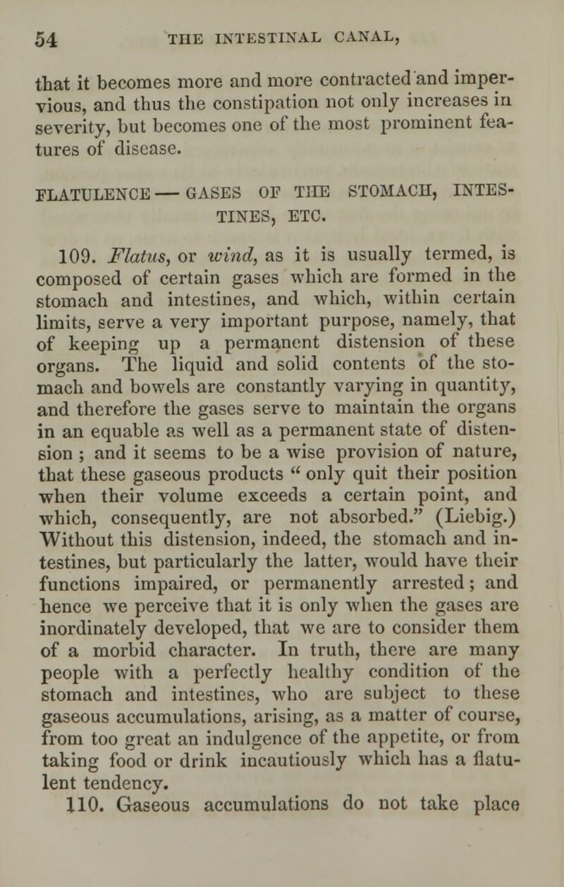 that it becomes more and more contracted and imper- vious, and thus the constipation not only increases in severity, but becomes one of the most prominent fea- tures of disease. FLATULENCE—GASES OP THE STOMACH, INTES- TINES, ETC. 109. Flatus, or wind, as it is usually termed, is composed of certain gases which are formed in the stomach and intestines, and which, within certain limits, serve a very important purpose, namely, that of keeping up a permanent distension of these organs. The liquid and solid contents of the sto- mach and bowels are constantly varying in quantity, and therefore the gases serve to maintain the organs in an equable as well as a permanent state of disten- sion ; and it seems to be a wise provision of nature, that these gaseous products  only quit their position when their volume exceeds a certain point, and which, consequently, are not absorbed. (Liebig.) Without this distension, indeed, the stomach and in- testines, but particularly the latter, would have their functions impaired, or permanently arrested; and hence we perceive that it is only when the gases are inordinately developed, that we are to consider them of a morbid character. In truth, there are many people with a perfectly healthy condition of the stomach and intestines, who are subject to these gaseous accumulations, arising, as a matter of course, from too great an indulgence of the appetite, or from taking food or drink incautiously which has a flatu- lent tendency. 110. Gaseous accumulations do not take place