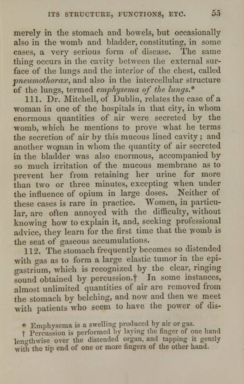 merely in the stomach and bowels, but occasionally also in the womb and bladder, constituting, in some cases, a very serious form of disease. The same thing occurs in the cavity between the external sur- face of the lungs and the interior of the chest, called pneumothorax, and also in the intercellular structure of the lungs, termed emphysema of the lungs.* 111. Dr. Mitchell, of Dublin, relates the case of a woman in one of the hospitals in that city, in whom enormous quantities of air were secreted by the womb, which he mentions to prove what he terms the secretion of air by this mucous lined cavity; and another woman in whom the quantity of air secreted in the bladder was also enormous, accompanied by so much irritation of the mucous membrane as to prevent her from retaining her urine for more than two or three minutes, excepting when under the influence of opium in large doses. Neither of these cases is rare in practice. Women, in particu- lar, are often annoyed with the difficulty, without knowing how to explain it, and, seeking professional advice, hey learn for the first time that the womb is the seat of gaseous accumulations. 112. The stomach frequently becomes so distended with gas as to form a large elastic tumor in the epi- gastrium, which is recognized by the clear, ringing sound obtained by percussion.f In some instances, almost unlimited quantities of air are removed from the stomach by belching, and now and then we meet with patients who seem to have the power of dis- * Emphysema is a swelling produced by air or gas. t Percussion is performed by laying the finger of one hand lengthwise over the distended organ, and tapping it gently with the tip end of one or more fingers of the other hand.