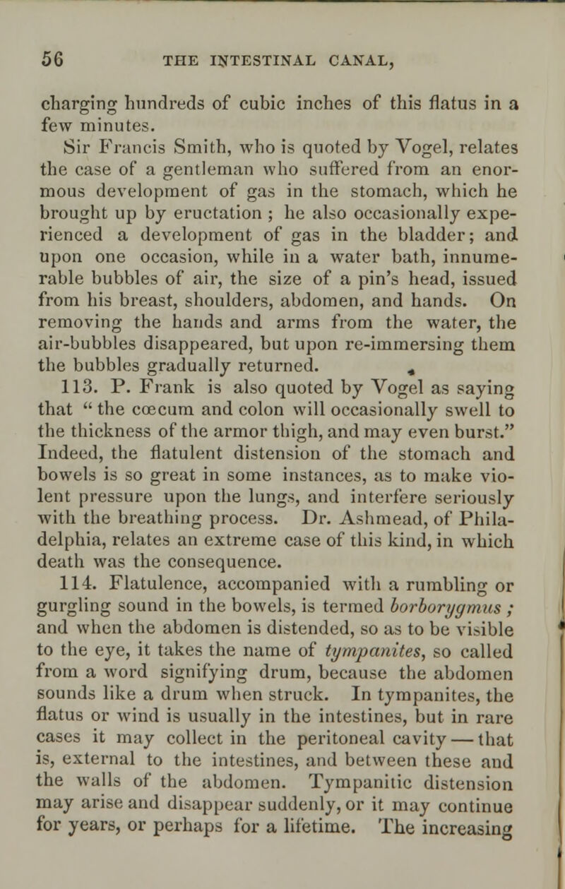 charging hundreds of cubic inches of this flatus in a few minutes. Sir Francis Smith, who is quoted by Vogel, relates the case of a gentleman who suffered from an enor- mous development of gas in the stomach, which he brought up by eructation ; he also occasionally expe- rienced a development of gas in the bladder; and upon one occasion, while in a water bath, innume- rable bubbles of air, the size of a pin's head, issued from his breast, shoulders, abdomen, and hands. On removing the hands and arms from the water, the air-bubbles disappeared, but upon re-immersing them the bubbles gradually returned. « 113. P. Frank is also quoted by Vogel as saying that  the ccecum and colon will occasionally swell to the thickness of the armor thigh, and may even burst. Indeed, the flatulent distension of the stomach and bowels is so great in some instances, as to make vio- lent pressure upon the lungs, and interfere seriously with the breathing process. Dr. Ashmead, of Phila- delphia, relates an extreme case of this kind, in which death was the consequence. 114. Flatulence, accompanied with a rumbling or gurgling sound in the bowels, is termed borborygmus ; and when the abdomen is distended, so as to be visible to the eye, it takes the name of tympanites, so called from a word signifying drum, because the abdomen sounds like a drum when struck. In tympanites, the flatus or wind is usually in the intestines, but in rare cases it may collect in the peritoneal cavity — that is, external to the intestines, and between these and the walls of the abdomen. Tympanitic distension may arise and disappear suddenly, or it may continue for years, or perhaps for a lifetime. The increasing