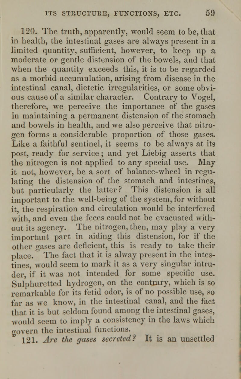 120. The truth, apparently, would seem to be, that in health, the intestinal gases are always present in a limited quantity, sufficient, however, to keep up a moderate or gentle distension of the bowels, and that when the quantity exceeds this, it is to be regarded as a morbid accumulation, arising from disease in the intestinal canal, dietetic irregularities, or some obvi- ous cause of a similar character. Contrary to Vogel, therefore, we perceive the importance of the gases in maintaining a permanent distension of the stomach and bowels in health, and we also perceive that nitro- gen forms a considerable proportion of those gases. Like a faithful sentinel, it seems to be always at its post, ready for service; and yet Liebig asserts that the nitrogen is not applied to any special use. May it not, however, be a sort of balance-wheel in regu- lating the distension of the stomach and intestines, but particularly the latter? This distension is all important to the well-being of the system, for without it, the respiration and circulation would be interfered with, and even the feces could not be evacuated with- out its agency. The nitrogen, then, may play a very important part in aiding this distension, for if the other gases are deficient, this is ready to take their place. The fact that it is alway present in the intes- tines, would seem to mark it as a very singular intru- der, if it was not intended for some specific use. Sulphuretted hydrogen, on the contrary, which is so remarkable for its fetid odor, is of no possible use, so far as we know, in the intestinal canal, and the fact that it is but seldom found among the intestinal gases, -would seem to imply a consistency in the laws which govern the intestinal functions. 121. Are the gases secreted^ It is an unsettled