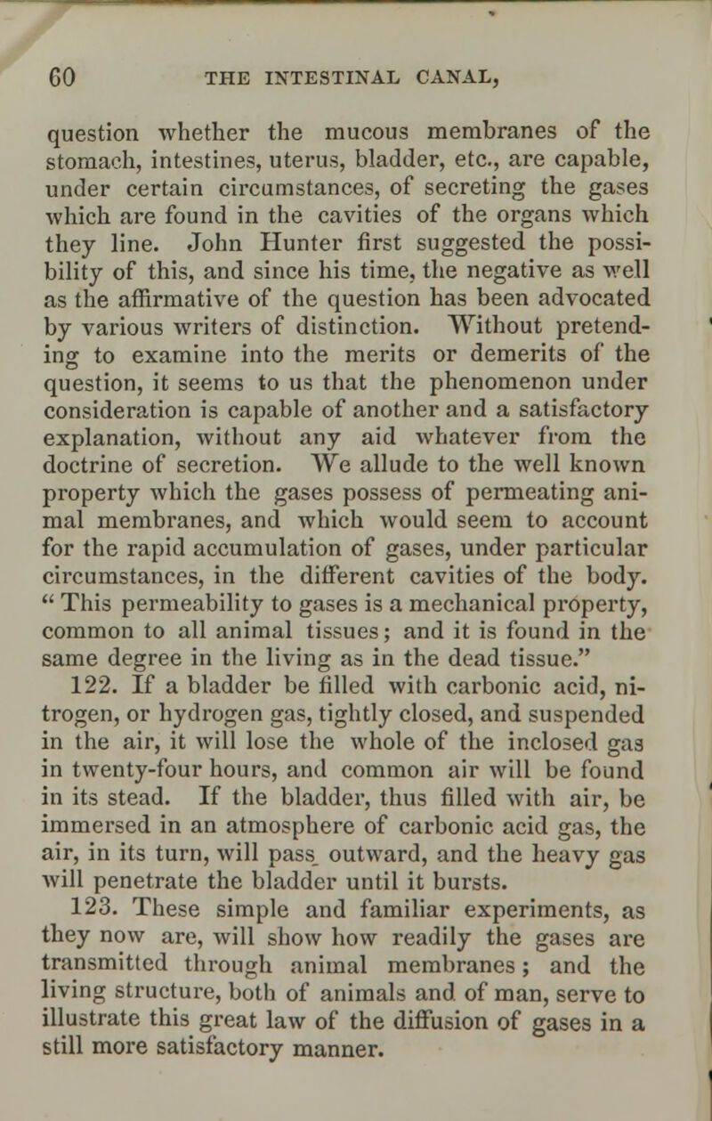 question whether the mucous membranes of the stomach, intestines, uterus, bladder, etc., are capable, under certain circumstances, of secreting the gases which are found in the cavities of the organs which they line. John Hunter first suggested the possi- bility of this, and since his time, the negative as well as the affirmative of the question has been advocated by various writers of distinction. Without pretend- ing to examine into the merits or demerits of the question, it seems to us that the phenomenon under consideration is capable of another and a satisfactory explanation, without any aid whatever from the doctrine of secretion. We allude to the well known property which the gases possess of permeating ani- mal membranes, and which would seem to account for the rapid accumulation of gases, under particular cii'cumstances, in the different cavities of the body.  This permeability to gases is a mechanical property, common to all animal tissues; and it is found in the same degree in the living as in the dead tissue. 122. If a bladder be filled with carbonic acid, ni- trogen, or hydrogen gas, tightly closed, and suspended in the air, it will lose the whole of the inclosed gas in twenty-four hours, and common air will be found in its stead. If the bladder, thus filled with air, be immersed in an atmosphere of carbonic acid gas, the air, in its turn, will pass, outward, and the heavy gas will penetrate the bladder until it bursts. 123. These simple and familiar experiments, as they now are, will show how readily the gases are transmitted through animal membranes; and the living structure, both of animals and of man, serve to illustrate this great law of the diffusion of gases in a still more satisfactory manner.