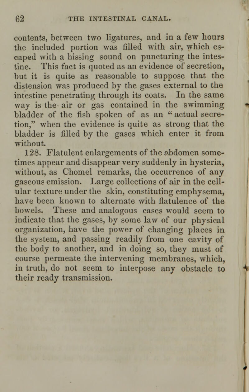 contents, between two ligatures, and in a few hours the included portion was filled with air, which es- caped with a hissing sound on puncturing the intes- tine. This fact is quoted as an evidence of secretion, but it is quite as reasonable to suppose that the distension was produced by the gases external to the intestine penetrating through its coats. In the same way is the air or gas contained in the swimming bladder of the fish spoken of as an  actual secre- tion, when the evidence is quite as strong that the bladder is filled by the gases which enter it from without. 128. Flatulent enlargements of the abdomen some- times appear and disappear very suddenly in hysteria, without, as Chomel remarks, the occurrence of any gaseous emission. Large collections of air in the cell- ular texture under the skin, constituting emphysema, have been known to alternate with flatulence of the bowels. These and analogous cases would seem to indicate that the gases, by some law of our physical organization, have the power of changing places in the system, and passing readily from one cavity of the body to another, and in doing so, they must of course permeate the intervening membranes, which, in truth, do not seem to interpose any obstacle to their ready transmission.